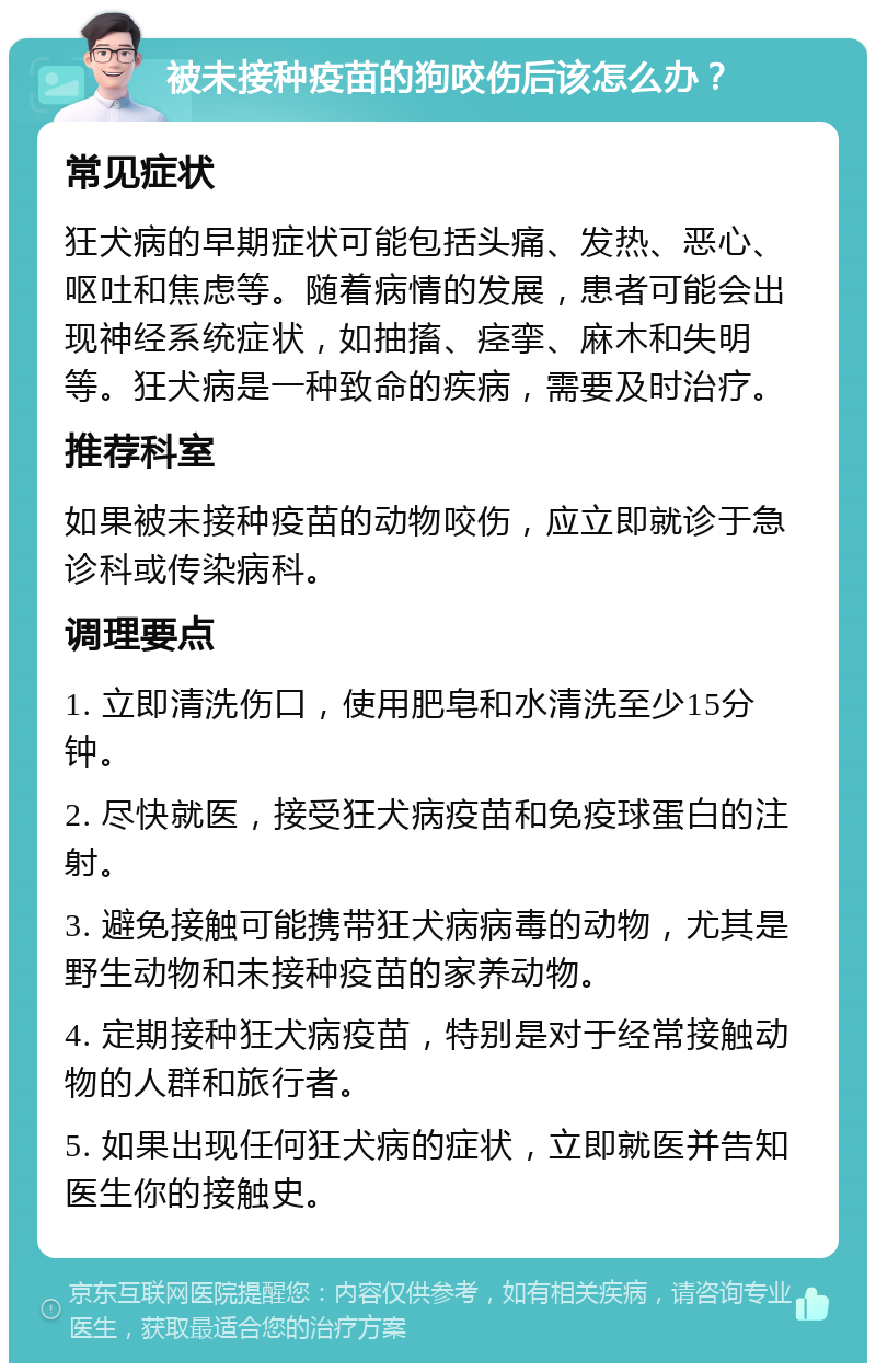 被未接种疫苗的狗咬伤后该怎么办？ 常见症状 狂犬病的早期症状可能包括头痛、发热、恶心、呕吐和焦虑等。随着病情的发展，患者可能会出现神经系统症状，如抽搐、痉挛、麻木和失明等。狂犬病是一种致命的疾病，需要及时治疗。 推荐科室 如果被未接种疫苗的动物咬伤，应立即就诊于急诊科或传染病科。 调理要点 1. 立即清洗伤口，使用肥皂和水清洗至少15分钟。 2. 尽快就医，接受狂犬病疫苗和免疫球蛋白的注射。 3. 避免接触可能携带狂犬病病毒的动物，尤其是野生动物和未接种疫苗的家养动物。 4. 定期接种狂犬病疫苗，特别是对于经常接触动物的人群和旅行者。 5. 如果出现任何狂犬病的症状，立即就医并告知医生你的接触史。