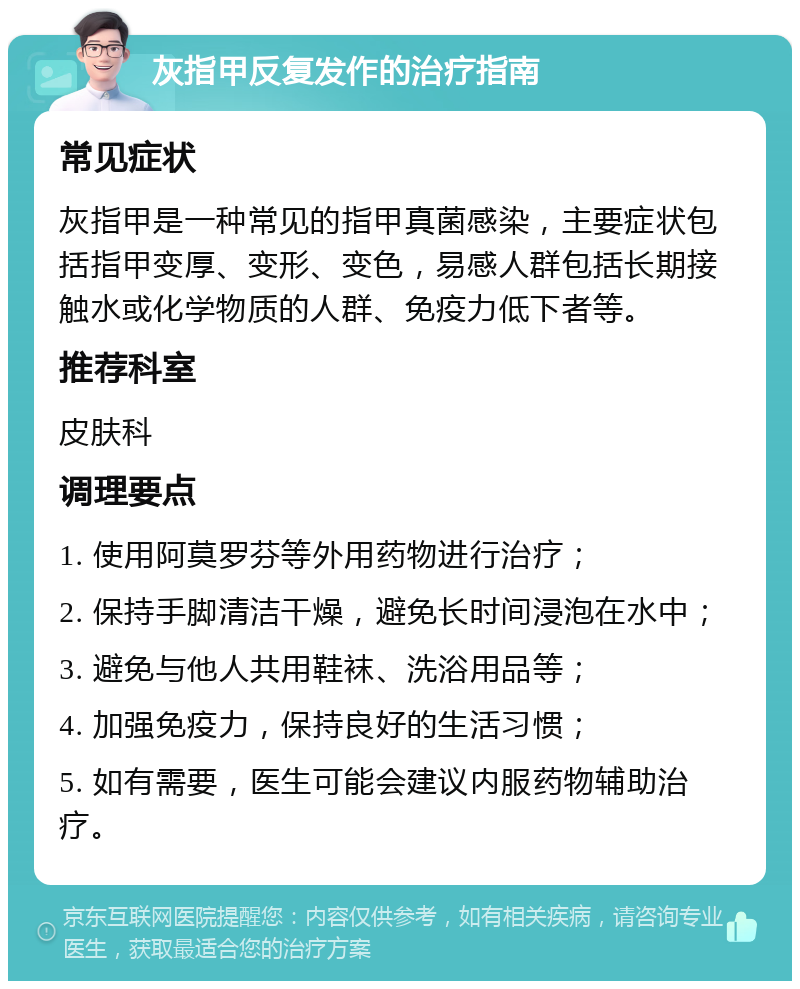 灰指甲反复发作的治疗指南 常见症状 灰指甲是一种常见的指甲真菌感染，主要症状包括指甲变厚、变形、变色，易感人群包括长期接触水或化学物质的人群、免疫力低下者等。 推荐科室 皮肤科 调理要点 1. 使用阿莫罗芬等外用药物进行治疗； 2. 保持手脚清洁干燥，避免长时间浸泡在水中； 3. 避免与他人共用鞋袜、洗浴用品等； 4. 加强免疫力，保持良好的生活习惯； 5. 如有需要，医生可能会建议内服药物辅助治疗。