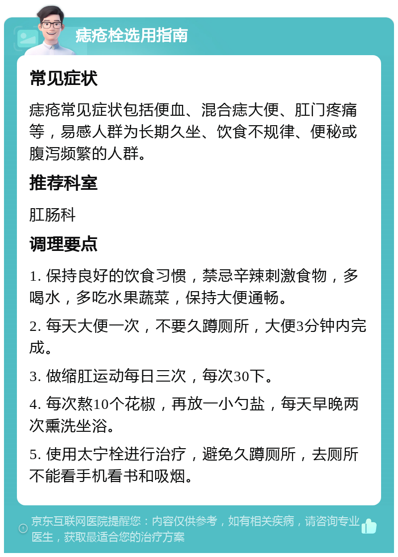 痣疮栓选用指南 常见症状 痣疮常见症状包括便血、混合痣大便、肛门疼痛等，易感人群为长期久坐、饮食不规律、便秘或腹泻频繁的人群。 推荐科室 肛肠科 调理要点 1. 保持良好的饮食习惯，禁忌辛辣刺激食物，多喝水，多吃水果蔬菜，保持大便通畅。 2. 每天大便一次，不要久蹲厕所，大便3分钟内完成。 3. 做缩肛运动每日三次，每次30下。 4. 每次熬10个花椒，再放一小勺盐，每天早晚两次熏洗坐浴。 5. 使用太宁栓进行治疗，避免久蹲厕所，去厕所不能看手机看书和吸烟。