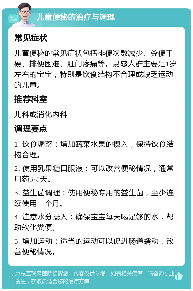 儿童便秘的治疗与调理 常见症状 儿童便秘的常见症状包括排便次数减少、粪便干硬、排便困难、肛门疼痛等。易感人群主要是1岁左右的宝宝，特别是饮食结构不合理或缺乏运动的儿童。 推荐科室 儿科或消化内科 调理要点 1. 饮食调整：增加蔬菜水果的摄入，保持饮食结构合理。 2. 使用乳果糖口服液：可以改善便秘情况，通常用药3-5天。 3. 益生菌调理：使用便秘专用的益生菌，至少连续使用一个月。 4. 注意水分摄入：确保宝宝每天喝足够的水，帮助软化粪便。 5. 增加运动：适当的运动可以促进肠道蠕动，改善便秘情况。