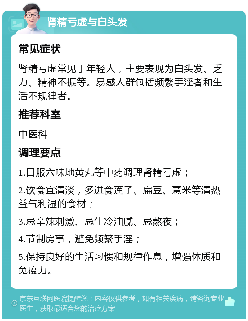 肾精亏虚与白头发 常见症状 肾精亏虚常见于年轻人，主要表现为白头发、乏力、精神不振等。易感人群包括频繁手淫者和生活不规律者。 推荐科室 中医科 调理要点 1.口服六味地黄丸等中药调理肾精亏虚； 2.饮食宜清淡，多进食莲子、扁豆、薏米等清热益气利湿的食材； 3.忌辛辣刺激、忌生冷油腻、忌熬夜； 4.节制房事，避免频繁手淫； 5.保持良好的生活习惯和规律作息，增强体质和免疫力。