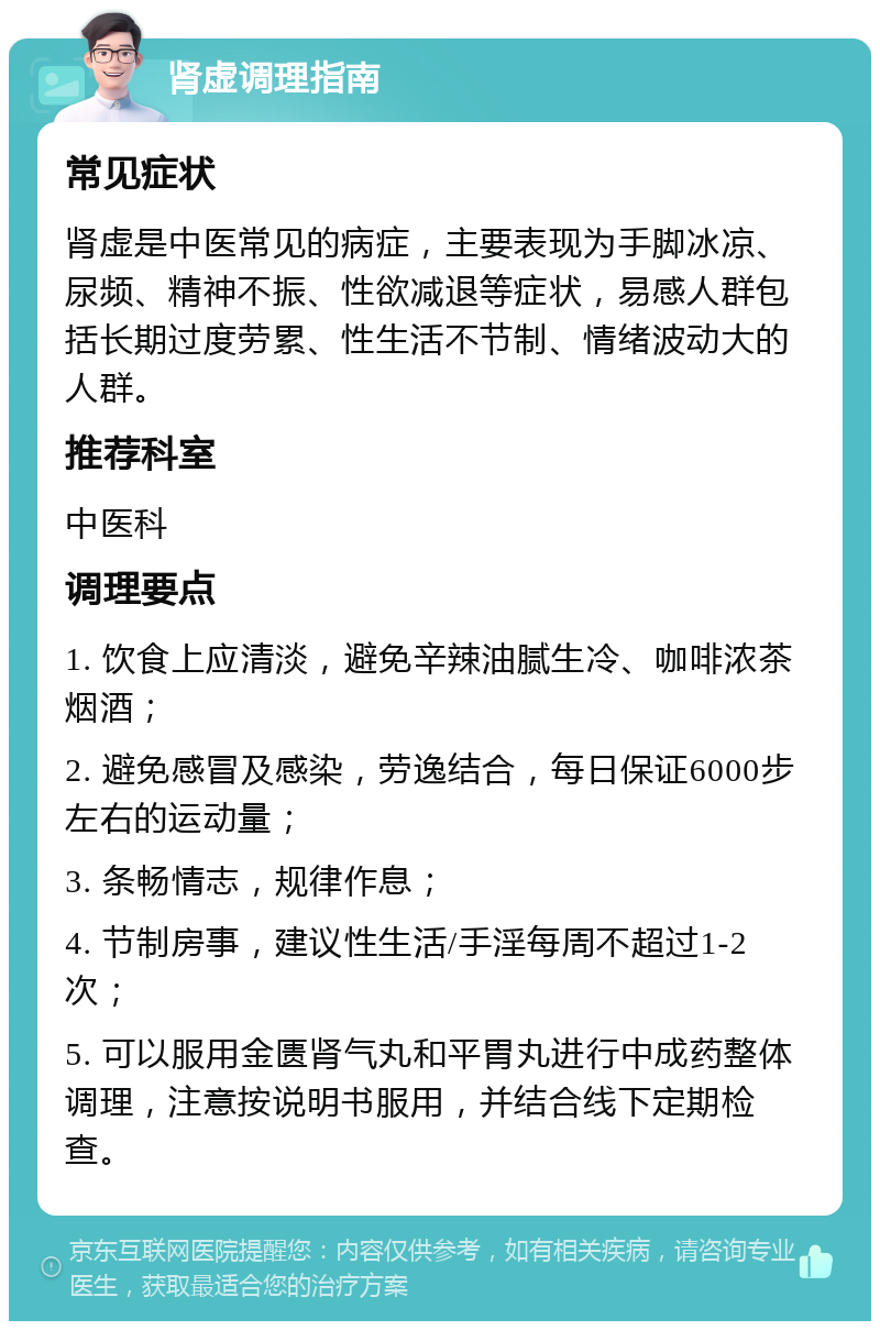 肾虚调理指南 常见症状 肾虚是中医常见的病症，主要表现为手脚冰凉、尿频、精神不振、性欲减退等症状，易感人群包括长期过度劳累、性生活不节制、情绪波动大的人群。 推荐科室 中医科 调理要点 1. 饮食上应清淡，避免辛辣油腻生冷、咖啡浓茶烟酒； 2. 避免感冒及感染，劳逸结合，每日保证6000步左右的运动量； 3. 条畅情志，规律作息； 4. 节制房事，建议性生活/手淫每周不超过1-2次； 5. 可以服用金匮肾气丸和平胃丸进行中成药整体调理，注意按说明书服用，并结合线下定期检查。