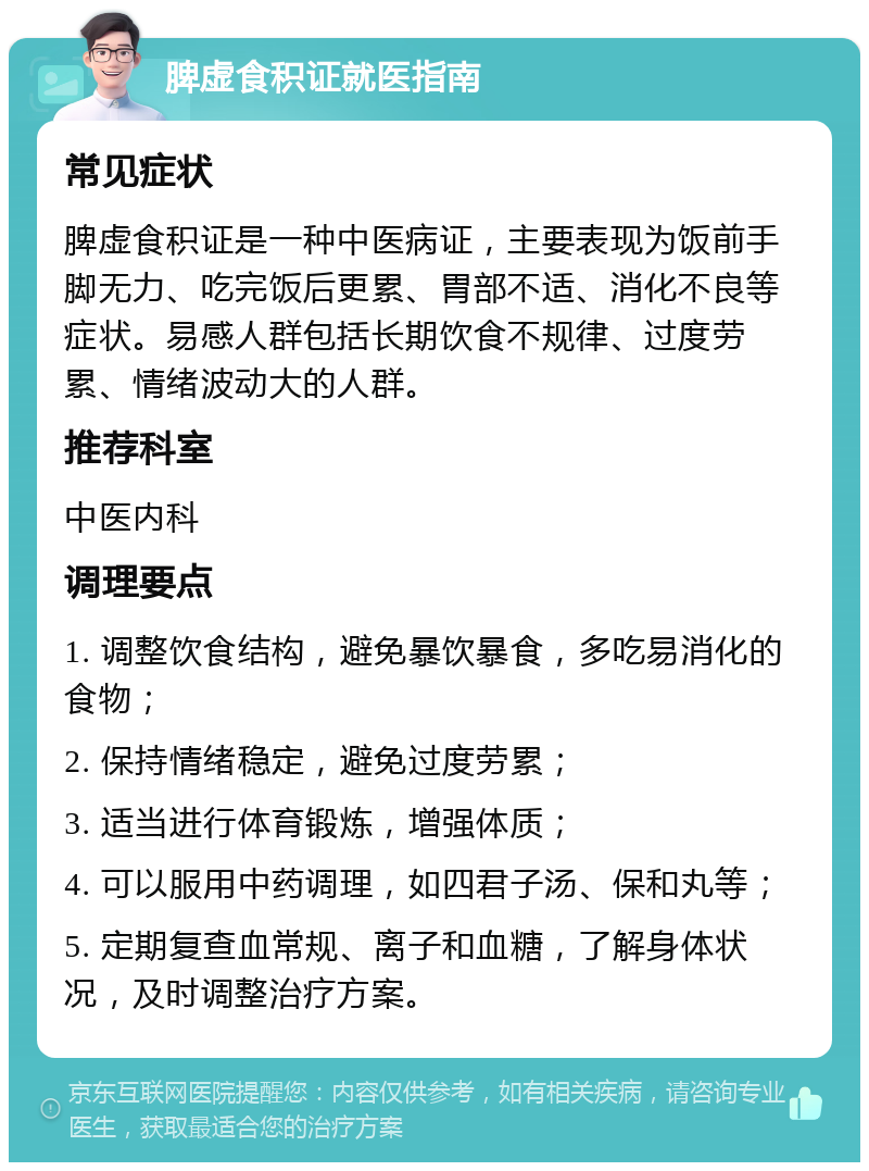 脾虚食积证就医指南 常见症状 脾虚食积证是一种中医病证，主要表现为饭前手脚无力、吃完饭后更累、胃部不适、消化不良等症状。易感人群包括长期饮食不规律、过度劳累、情绪波动大的人群。 推荐科室 中医内科 调理要点 1. 调整饮食结构，避免暴饮暴食，多吃易消化的食物； 2. 保持情绪稳定，避免过度劳累； 3. 适当进行体育锻炼，增强体质； 4. 可以服用中药调理，如四君子汤、保和丸等； 5. 定期复查血常规、离子和血糖，了解身体状况，及时调整治疗方案。