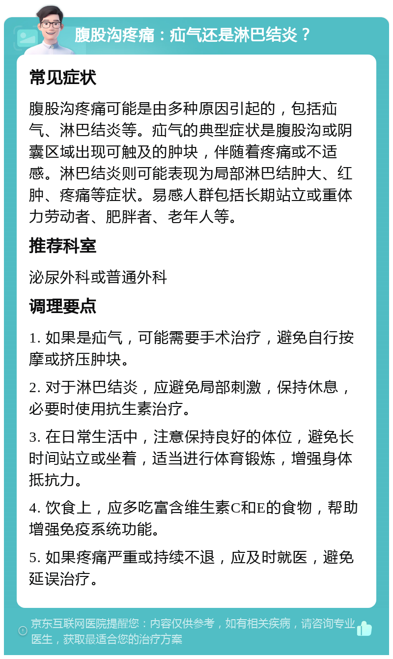 腹股沟疼痛：疝气还是淋巴结炎？ 常见症状 腹股沟疼痛可能是由多种原因引起的，包括疝气、淋巴结炎等。疝气的典型症状是腹股沟或阴囊区域出现可触及的肿块，伴随着疼痛或不适感。淋巴结炎则可能表现为局部淋巴结肿大、红肿、疼痛等症状。易感人群包括长期站立或重体力劳动者、肥胖者、老年人等。 推荐科室 泌尿外科或普通外科 调理要点 1. 如果是疝气，可能需要手术治疗，避免自行按摩或挤压肿块。 2. 对于淋巴结炎，应避免局部刺激，保持休息，必要时使用抗生素治疗。 3. 在日常生活中，注意保持良好的体位，避免长时间站立或坐着，适当进行体育锻炼，增强身体抵抗力。 4. 饮食上，应多吃富含维生素C和E的食物，帮助增强免疫系统功能。 5. 如果疼痛严重或持续不退，应及时就医，避免延误治疗。