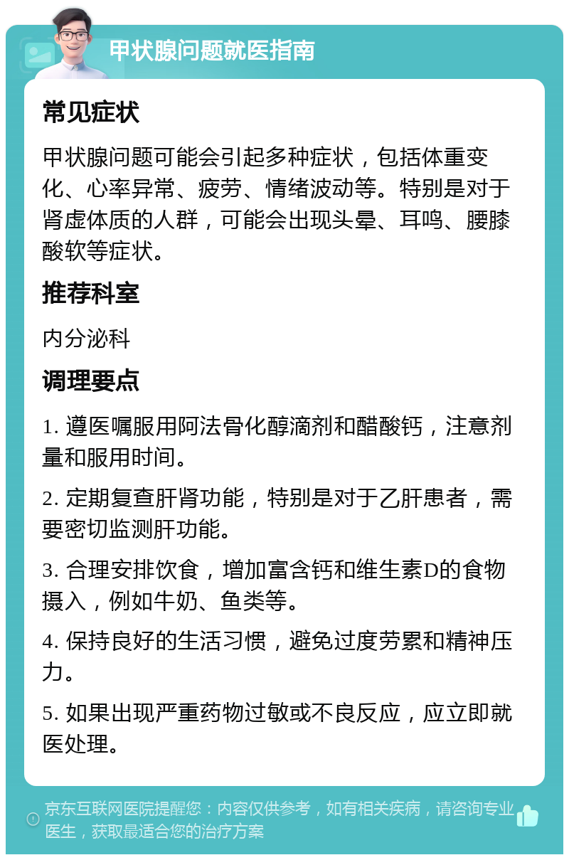 甲状腺问题就医指南 常见症状 甲状腺问题可能会引起多种症状，包括体重变化、心率异常、疲劳、情绪波动等。特别是对于肾虚体质的人群，可能会出现头晕、耳鸣、腰膝酸软等症状。 推荐科室 内分泌科 调理要点 1. 遵医嘱服用阿法骨化醇滴剂和醋酸钙，注意剂量和服用时间。 2. 定期复查肝肾功能，特别是对于乙肝患者，需要密切监测肝功能。 3. 合理安排饮食，增加富含钙和维生素D的食物摄入，例如牛奶、鱼类等。 4. 保持良好的生活习惯，避免过度劳累和精神压力。 5. 如果出现严重药物过敏或不良反应，应立即就医处理。