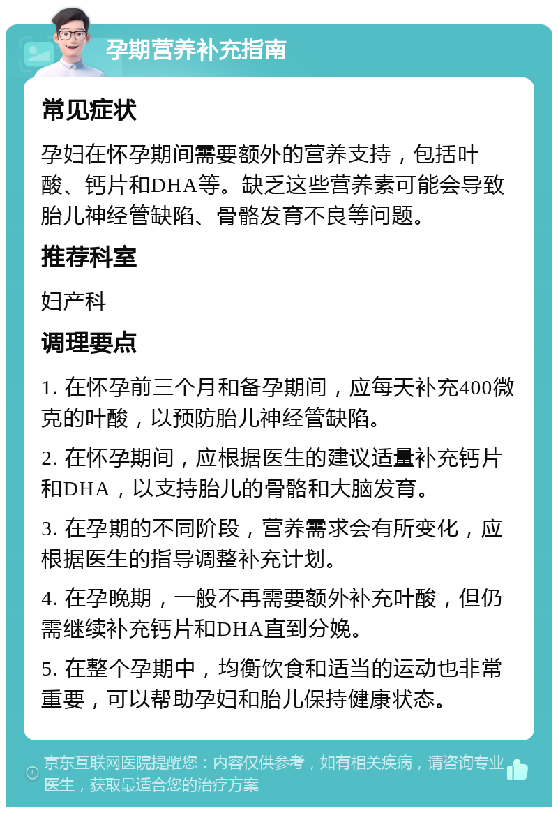 孕期营养补充指南 常见症状 孕妇在怀孕期间需要额外的营养支持，包括叶酸、钙片和DHA等。缺乏这些营养素可能会导致胎儿神经管缺陷、骨骼发育不良等问题。 推荐科室 妇产科 调理要点 1. 在怀孕前三个月和备孕期间，应每天补充400微克的叶酸，以预防胎儿神经管缺陷。 2. 在怀孕期间，应根据医生的建议适量补充钙片和DHA，以支持胎儿的骨骼和大脑发育。 3. 在孕期的不同阶段，营养需求会有所变化，应根据医生的指导调整补充计划。 4. 在孕晚期，一般不再需要额外补充叶酸，但仍需继续补充钙片和DHA直到分娩。 5. 在整个孕期中，均衡饮食和适当的运动也非常重要，可以帮助孕妇和胎儿保持健康状态。