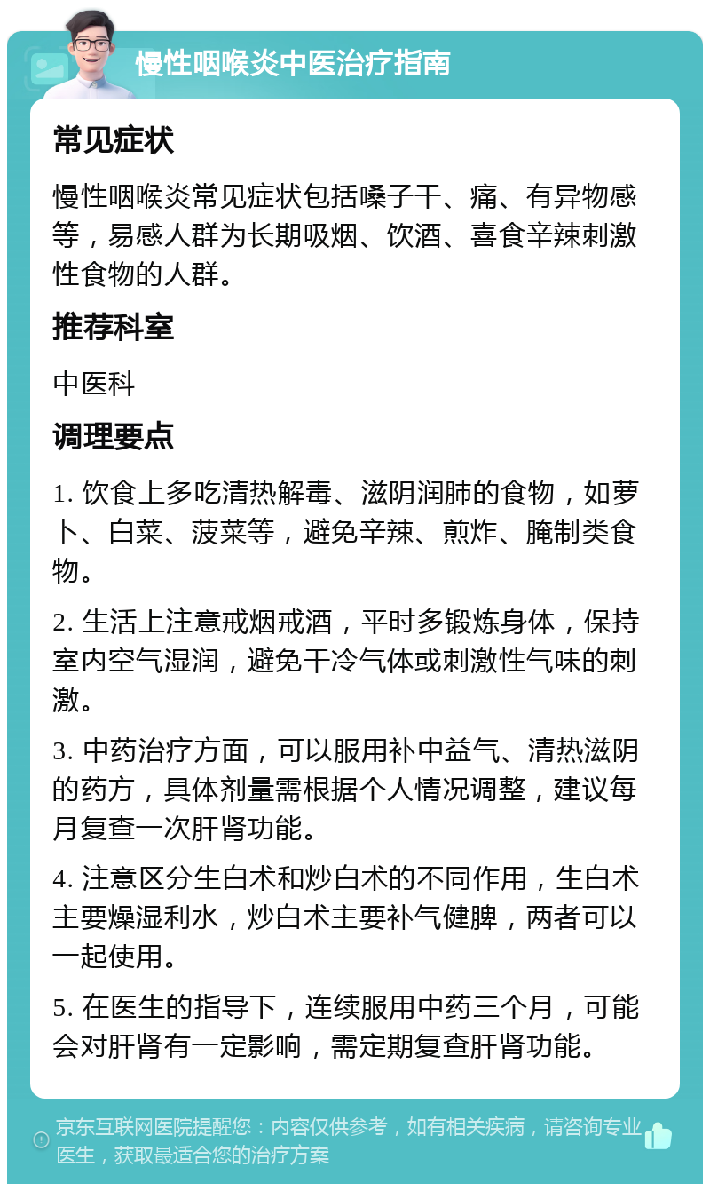 慢性咽喉炎中医治疗指南 常见症状 慢性咽喉炎常见症状包括嗓子干、痛、有异物感等，易感人群为长期吸烟、饮酒、喜食辛辣刺激性食物的人群。 推荐科室 中医科 调理要点 1. 饮食上多吃清热解毒、滋阴润肺的食物，如萝卜、白菜、菠菜等，避免辛辣、煎炸、腌制类食物。 2. 生活上注意戒烟戒酒，平时多锻炼身体，保持室内空气湿润，避免干冷气体或刺激性气味的刺激。 3. 中药治疗方面，可以服用补中益气、清热滋阴的药方，具体剂量需根据个人情况调整，建议每月复查一次肝肾功能。 4. 注意区分生白术和炒白术的不同作用，生白术主要燥湿利水，炒白术主要补气健脾，两者可以一起使用。 5. 在医生的指导下，连续服用中药三个月，可能会对肝肾有一定影响，需定期复查肝肾功能。