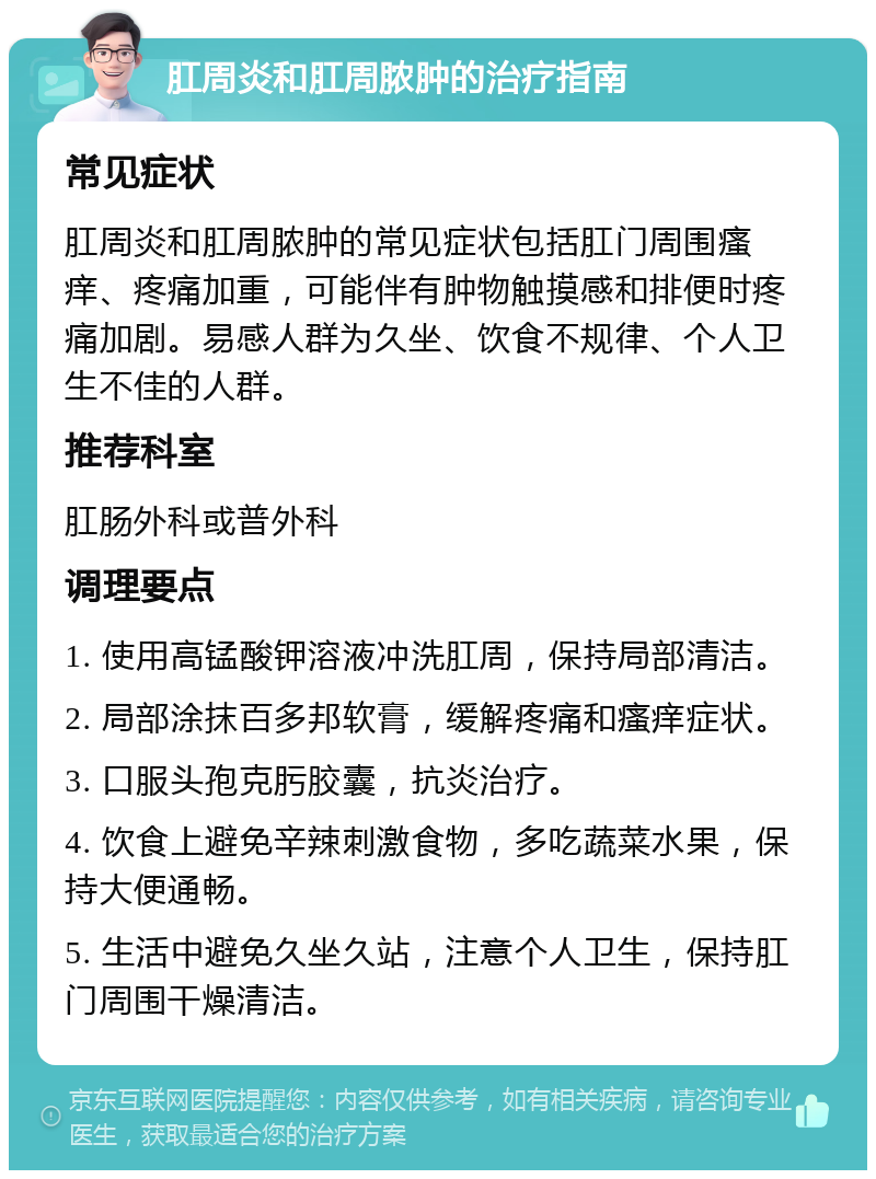 肛周炎和肛周脓肿的治疗指南 常见症状 肛周炎和肛周脓肿的常见症状包括肛门周围瘙痒、疼痛加重，可能伴有肿物触摸感和排便时疼痛加剧。易感人群为久坐、饮食不规律、个人卫生不佳的人群。 推荐科室 肛肠外科或普外科 调理要点 1. 使用高锰酸钾溶液冲洗肛周，保持局部清洁。 2. 局部涂抹百多邦软膏，缓解疼痛和瘙痒症状。 3. 口服头孢克肟胶囊，抗炎治疗。 4. 饮食上避免辛辣刺激食物，多吃蔬菜水果，保持大便通畅。 5. 生活中避免久坐久站，注意个人卫生，保持肛门周围干燥清洁。