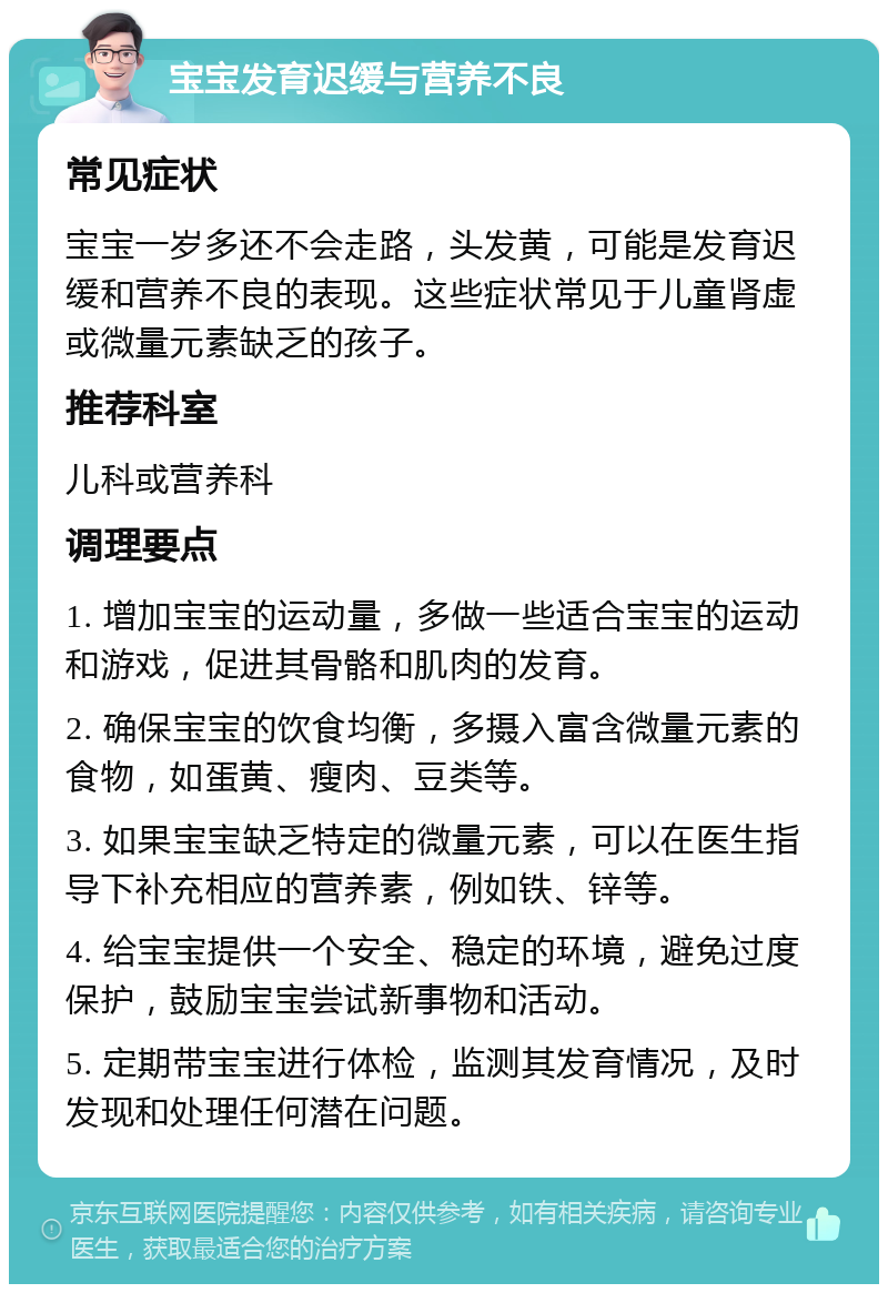 宝宝发育迟缓与营养不良 常见症状 宝宝一岁多还不会走路，头发黄，可能是发育迟缓和营养不良的表现。这些症状常见于儿童肾虚或微量元素缺乏的孩子。 推荐科室 儿科或营养科 调理要点 1. 增加宝宝的运动量，多做一些适合宝宝的运动和游戏，促进其骨骼和肌肉的发育。 2. 确保宝宝的饮食均衡，多摄入富含微量元素的食物，如蛋黄、瘦肉、豆类等。 3. 如果宝宝缺乏特定的微量元素，可以在医生指导下补充相应的营养素，例如铁、锌等。 4. 给宝宝提供一个安全、稳定的环境，避免过度保护，鼓励宝宝尝试新事物和活动。 5. 定期带宝宝进行体检，监测其发育情况，及时发现和处理任何潜在问题。