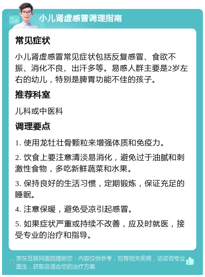 小儿肾虚感冒调理指南 常见症状 小儿肾虚感冒常见症状包括反复感冒、食欲不振、消化不良、出汗多等。易感人群主要是2岁左右的幼儿，特别是脾胃功能不佳的孩子。 推荐科室 儿科或中医科 调理要点 1. 使用龙牡壮骨颗粒来增强体质和免疫力。 2. 饮食上要注意清淡易消化，避免过于油腻和刺激性食物，多吃新鲜蔬菜和水果。 3. 保持良好的生活习惯，定期锻炼，保证充足的睡眠。 4. 注意保暖，避免受凉引起感冒。 5. 如果症状严重或持续不改善，应及时就医，接受专业的治疗和指导。