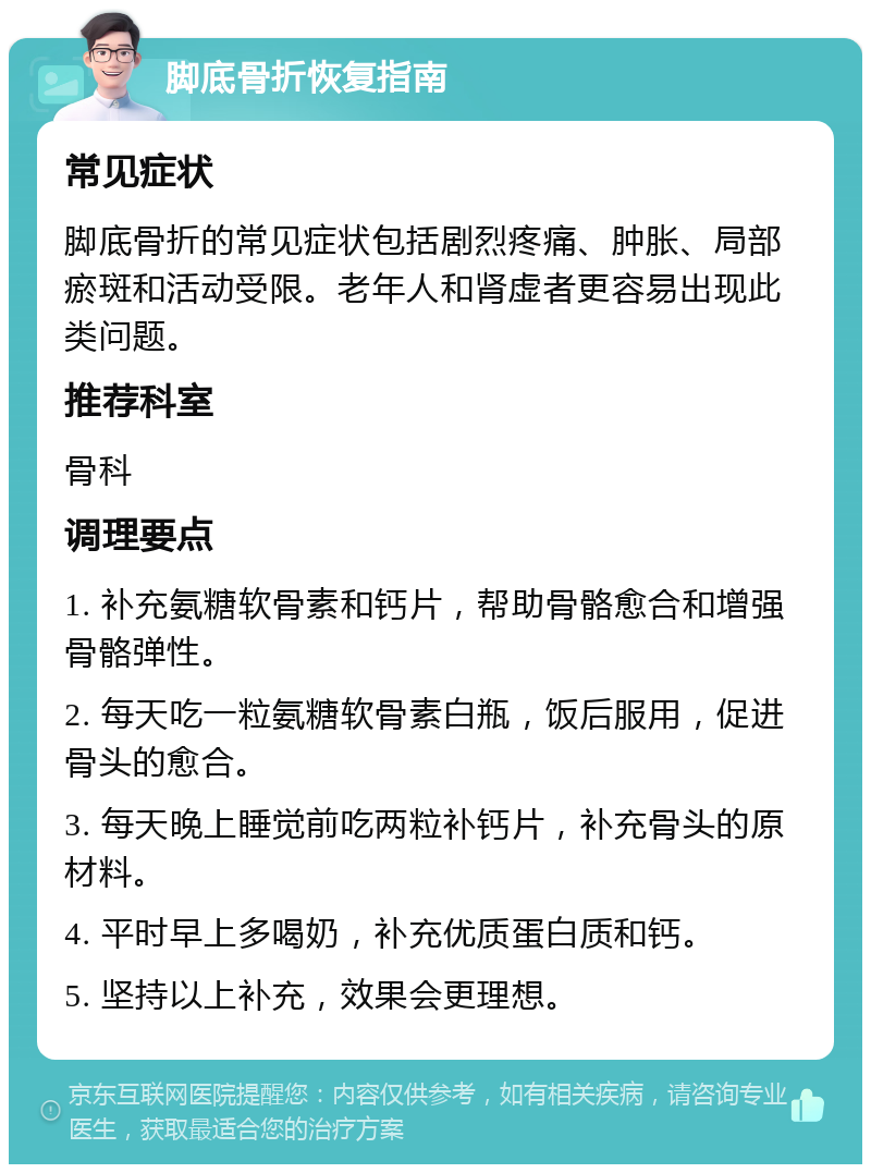 脚底骨折恢复指南 常见症状 脚底骨折的常见症状包括剧烈疼痛、肿胀、局部瘀斑和活动受限。老年人和肾虚者更容易出现此类问题。 推荐科室 骨科 调理要点 1. 补充氨糖软骨素和钙片，帮助骨骼愈合和增强骨骼弹性。 2. 每天吃一粒氨糖软骨素白瓶，饭后服用，促进骨头的愈合。 3. 每天晚上睡觉前吃两粒补钙片，补充骨头的原材料。 4. 平时早上多喝奶，补充优质蛋白质和钙。 5. 坚持以上补充，效果会更理想。