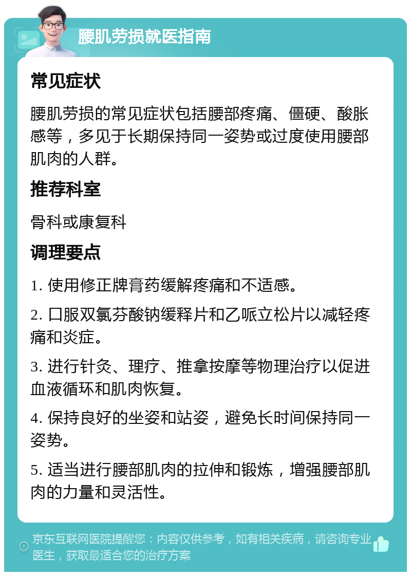 腰肌劳损就医指南 常见症状 腰肌劳损的常见症状包括腰部疼痛、僵硬、酸胀感等，多见于长期保持同一姿势或过度使用腰部肌肉的人群。 推荐科室 骨科或康复科 调理要点 1. 使用修正牌膏药缓解疼痛和不适感。 2. 口服双氯芬酸钠缓释片和乙哌立松片以减轻疼痛和炎症。 3. 进行针灸、理疗、推拿按摩等物理治疗以促进血液循环和肌肉恢复。 4. 保持良好的坐姿和站姿，避免长时间保持同一姿势。 5. 适当进行腰部肌肉的拉伸和锻炼，增强腰部肌肉的力量和灵活性。