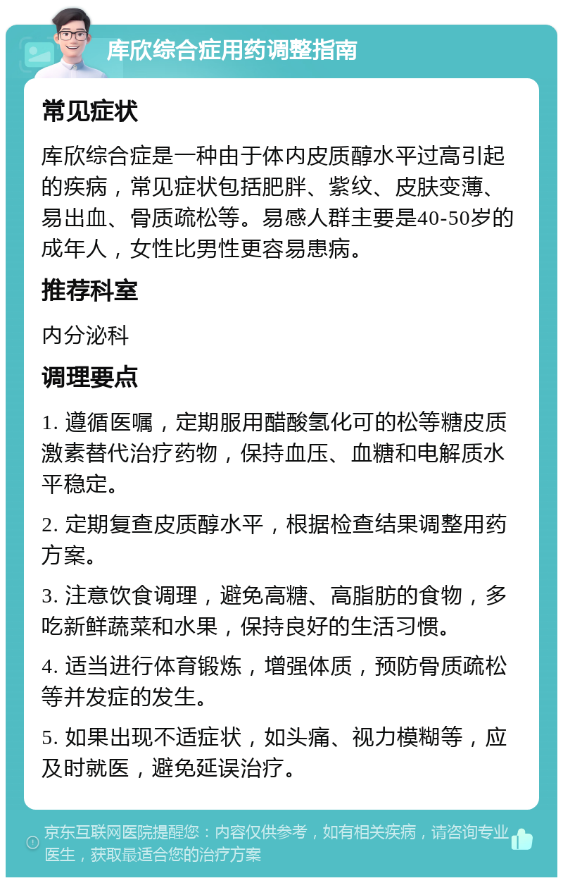 库欣综合症用药调整指南 常见症状 库欣综合症是一种由于体内皮质醇水平过高引起的疾病，常见症状包括肥胖、紫纹、皮肤变薄、易出血、骨质疏松等。易感人群主要是40-50岁的成年人，女性比男性更容易患病。 推荐科室 内分泌科 调理要点 1. 遵循医嘱，定期服用醋酸氢化可的松等糖皮质激素替代治疗药物，保持血压、血糖和电解质水平稳定。 2. 定期复查皮质醇水平，根据检查结果调整用药方案。 3. 注意饮食调理，避免高糖、高脂肪的食物，多吃新鲜蔬菜和水果，保持良好的生活习惯。 4. 适当进行体育锻炼，增强体质，预防骨质疏松等并发症的发生。 5. 如果出现不适症状，如头痛、视力模糊等，应及时就医，避免延误治疗。