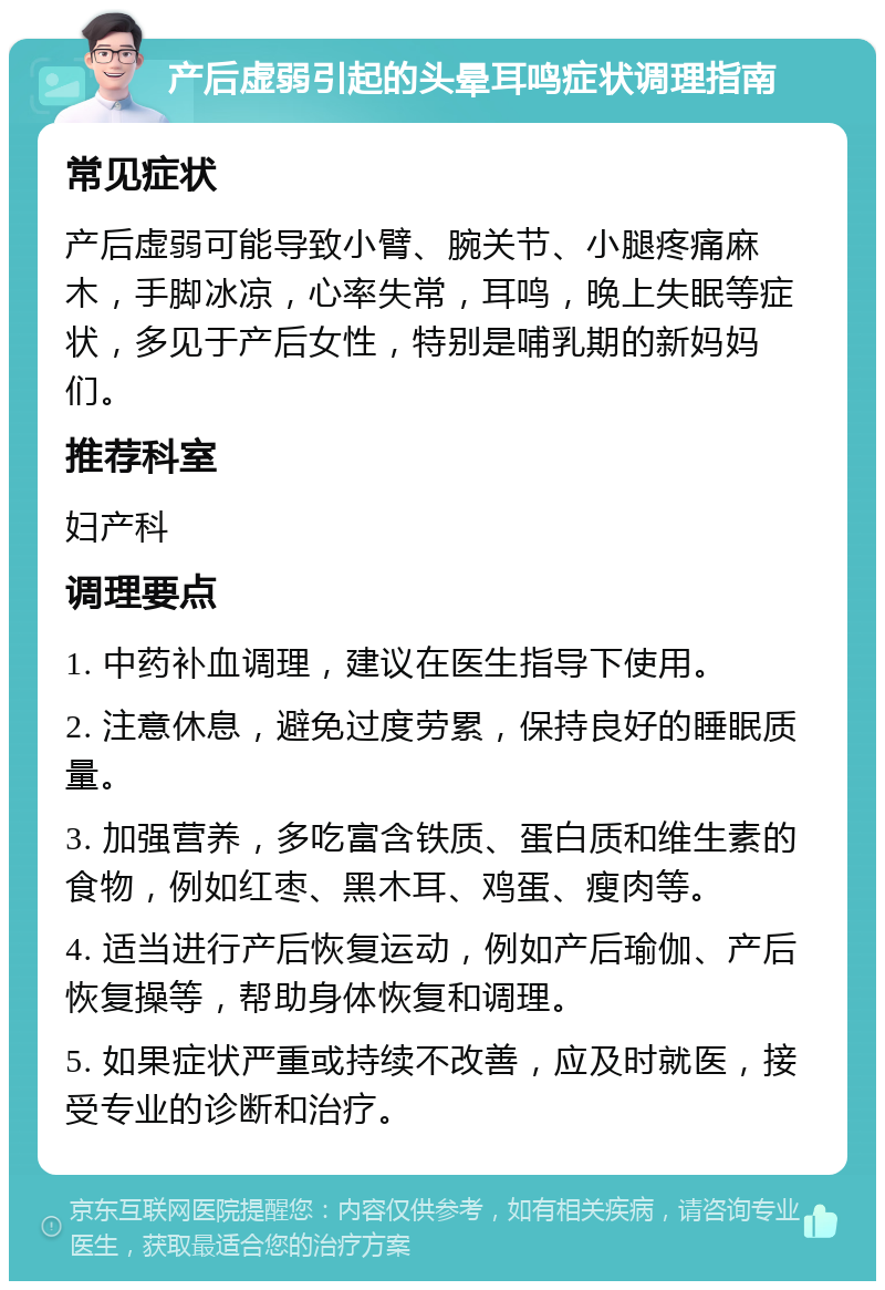 产后虚弱引起的头晕耳鸣症状调理指南 常见症状 产后虚弱可能导致小臂、腕关节、小腿疼痛麻木，手脚冰凉，心率失常，耳鸣，晚上失眠等症状，多见于产后女性，特别是哺乳期的新妈妈们。 推荐科室 妇产科 调理要点 1. 中药补血调理，建议在医生指导下使用。 2. 注意休息，避免过度劳累，保持良好的睡眠质量。 3. 加强营养，多吃富含铁质、蛋白质和维生素的食物，例如红枣、黑木耳、鸡蛋、瘦肉等。 4. 适当进行产后恢复运动，例如产后瑜伽、产后恢复操等，帮助身体恢复和调理。 5. 如果症状严重或持续不改善，应及时就医，接受专业的诊断和治疗。