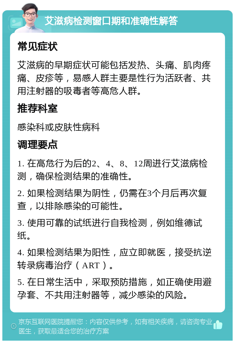 艾滋病检测窗口期和准确性解答 常见症状 艾滋病的早期症状可能包括发热、头痛、肌肉疼痛、皮疹等，易感人群主要是性行为活跃者、共用注射器的吸毒者等高危人群。 推荐科室 感染科或皮肤性病科 调理要点 1. 在高危行为后的2、4、8、12周进行艾滋病检测，确保检测结果的准确性。 2. 如果检测结果为阴性，仍需在3个月后再次复查，以排除感染的可能性。 3. 使用可靠的试纸进行自我检测，例如维德试纸。 4. 如果检测结果为阳性，应立即就医，接受抗逆转录病毒治疗（ART）。 5. 在日常生活中，采取预防措施，如正确使用避孕套、不共用注射器等，减少感染的风险。