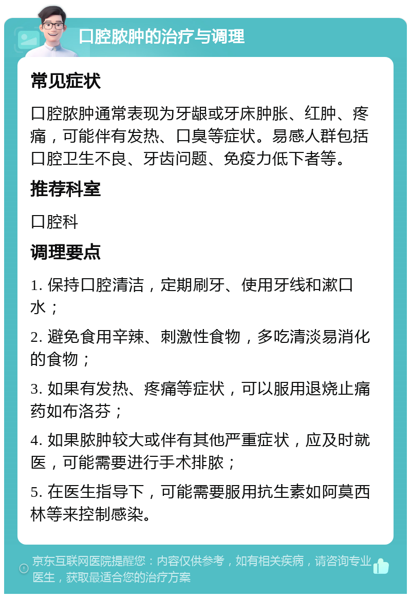 口腔脓肿的治疗与调理 常见症状 口腔脓肿通常表现为牙龈或牙床肿胀、红肿、疼痛，可能伴有发热、口臭等症状。易感人群包括口腔卫生不良、牙齿问题、免疫力低下者等。 推荐科室 口腔科 调理要点 1. 保持口腔清洁，定期刷牙、使用牙线和漱口水； 2. 避免食用辛辣、刺激性食物，多吃清淡易消化的食物； 3. 如果有发热、疼痛等症状，可以服用退烧止痛药如布洛芬； 4. 如果脓肿较大或伴有其他严重症状，应及时就医，可能需要进行手术排脓； 5. 在医生指导下，可能需要服用抗生素如阿莫西林等来控制感染。