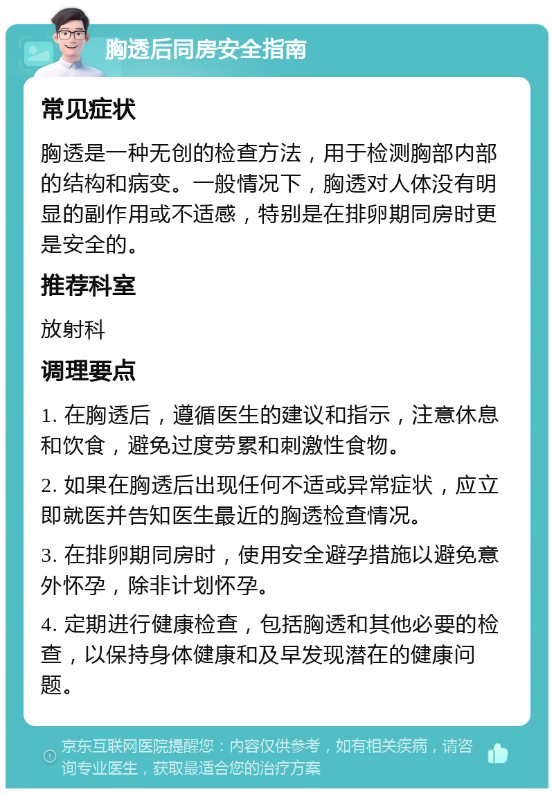 胸透后同房安全指南 常见症状 胸透是一种无创的检查方法，用于检测胸部内部的结构和病变。一般情况下，胸透对人体没有明显的副作用或不适感，特别是在排卵期同房时更是安全的。 推荐科室 放射科 调理要点 1. 在胸透后，遵循医生的建议和指示，注意休息和饮食，避免过度劳累和刺激性食物。 2. 如果在胸透后出现任何不适或异常症状，应立即就医并告知医生最近的胸透检查情况。 3. 在排卵期同房时，使用安全避孕措施以避免意外怀孕，除非计划怀孕。 4. 定期进行健康检查，包括胸透和其他必要的检查，以保持身体健康和及早发现潜在的健康问题。