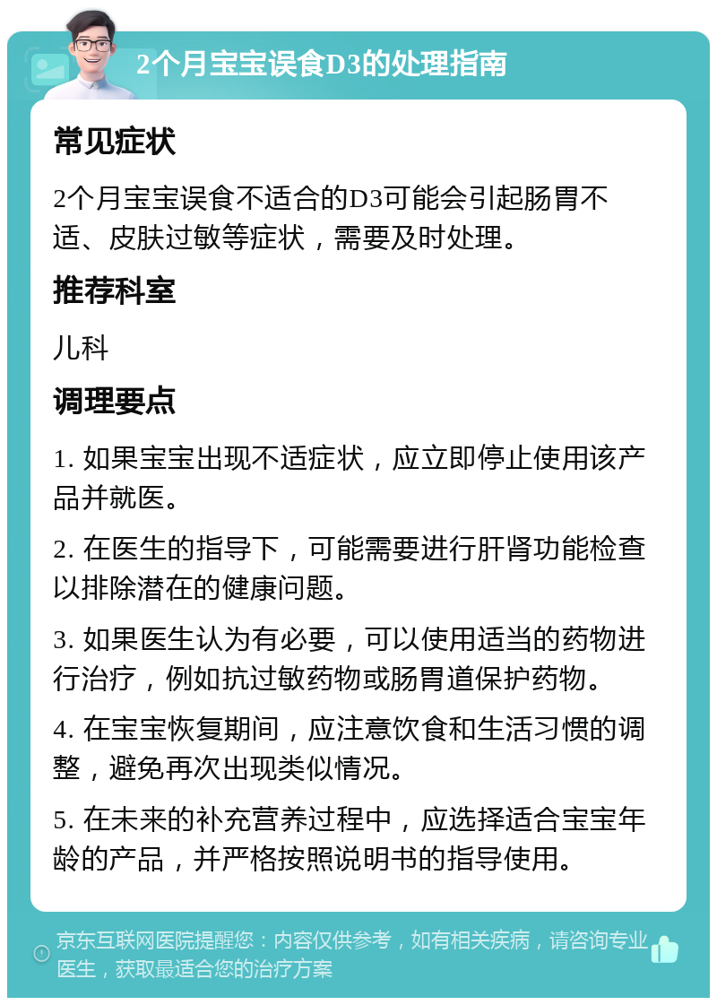 2个月宝宝误食D3的处理指南 常见症状 2个月宝宝误食不适合的D3可能会引起肠胃不适、皮肤过敏等症状，需要及时处理。 推荐科室 儿科 调理要点 1. 如果宝宝出现不适症状，应立即停止使用该产品并就医。 2. 在医生的指导下，可能需要进行肝肾功能检查以排除潜在的健康问题。 3. 如果医生认为有必要，可以使用适当的药物进行治疗，例如抗过敏药物或肠胃道保护药物。 4. 在宝宝恢复期间，应注意饮食和生活习惯的调整，避免再次出现类似情况。 5. 在未来的补充营养过程中，应选择适合宝宝年龄的产品，并严格按照说明书的指导使用。