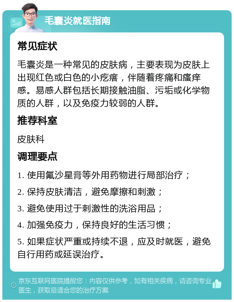 毛囊炎就医指南 常见症状 毛囊炎是一种常见的皮肤病，主要表现为皮肤上出现红色或白色的小疙瘩，伴随着疼痛和瘙痒感。易感人群包括长期接触油脂、污垢或化学物质的人群，以及免疫力较弱的人群。 推荐科室 皮肤科 调理要点 1. 使用氟沙星膏等外用药物进行局部治疗； 2. 保持皮肤清洁，避免摩擦和刺激； 3. 避免使用过于刺激性的洗浴用品； 4. 加强免疫力，保持良好的生活习惯； 5. 如果症状严重或持续不退，应及时就医，避免自行用药或延误治疗。