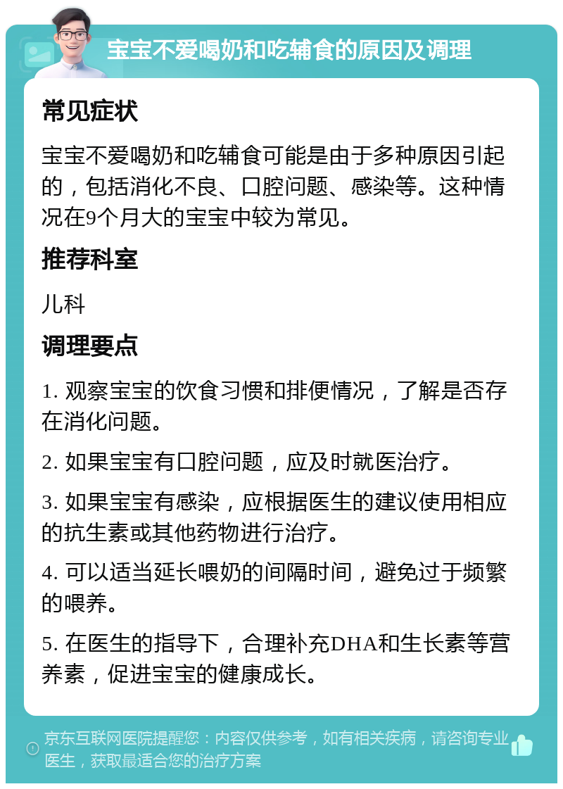 宝宝不爱喝奶和吃辅食的原因及调理 常见症状 宝宝不爱喝奶和吃辅食可能是由于多种原因引起的，包括消化不良、口腔问题、感染等。这种情况在9个月大的宝宝中较为常见。 推荐科室 儿科 调理要点 1. 观察宝宝的饮食习惯和排便情况，了解是否存在消化问题。 2. 如果宝宝有口腔问题，应及时就医治疗。 3. 如果宝宝有感染，应根据医生的建议使用相应的抗生素或其他药物进行治疗。 4. 可以适当延长喂奶的间隔时间，避免过于频繁的喂养。 5. 在医生的指导下，合理补充DHA和生长素等营养素，促进宝宝的健康成长。