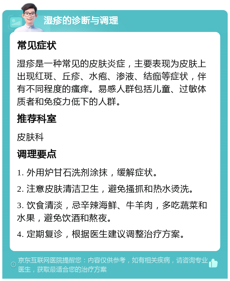 湿疹的诊断与调理 常见症状 湿疹是一种常见的皮肤炎症，主要表现为皮肤上出现红斑、丘疹、水疱、渗液、结痂等症状，伴有不同程度的瘙痒。易感人群包括儿童、过敏体质者和免疫力低下的人群。 推荐科室 皮肤科 调理要点 1. 外用炉甘石洗剂涂抹，缓解症状。 2. 注意皮肤清洁卫生，避免搔抓和热水烫洗。 3. 饮食清淡，忌辛辣海鲜、牛羊肉，多吃蔬菜和水果，避免饮酒和熬夜。 4. 定期复诊，根据医生建议调整治疗方案。