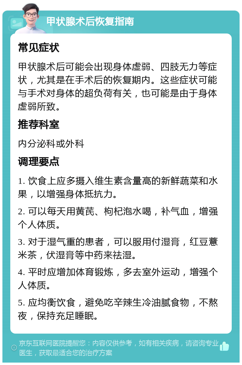 甲状腺术后恢复指南 常见症状 甲状腺术后可能会出现身体虚弱、四肢无力等症状，尤其是在手术后的恢复期内。这些症状可能与手术对身体的超负荷有关，也可能是由于身体虚弱所致。 推荐科室 内分泌科或外科 调理要点 1. 饮食上应多摄入维生素含量高的新鲜蔬菜和水果，以增强身体抵抗力。 2. 可以每天用黄芪、枸杞泡水喝，补气血，增强个人体质。 3. 对于湿气重的患者，可以服用付湿膏，红豆薏米茶，伏湿膏等中药来祛湿。 4. 平时应增加体育锻炼，多去室外运动，增强个人体质。 5. 应均衡饮食，避免吃辛辣生冷油腻食物，不熬夜，保持充足睡眠。