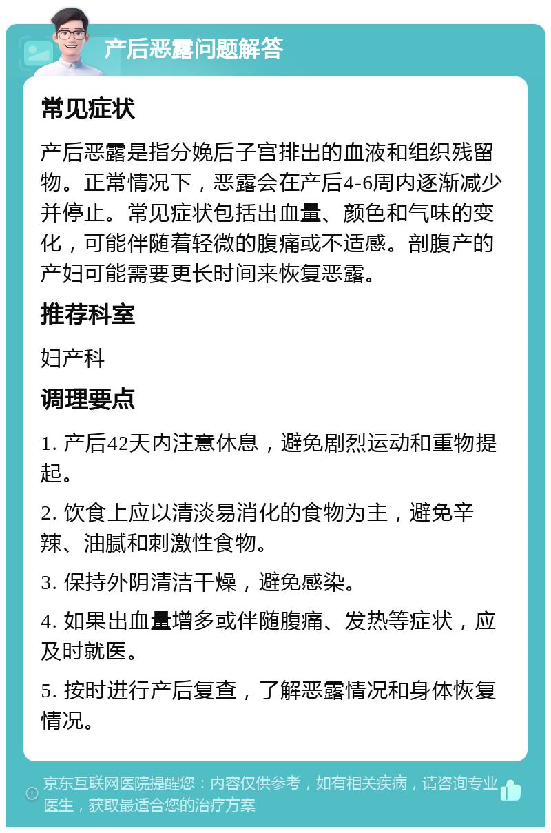 产后恶露问题解答 常见症状 产后恶露是指分娩后子宫排出的血液和组织残留物。正常情况下，恶露会在产后4-6周内逐渐减少并停止。常见症状包括出血量、颜色和气味的变化，可能伴随着轻微的腹痛或不适感。剖腹产的产妇可能需要更长时间来恢复恶露。 推荐科室 妇产科 调理要点 1. 产后42天内注意休息，避免剧烈运动和重物提起。 2. 饮食上应以清淡易消化的食物为主，避免辛辣、油腻和刺激性食物。 3. 保持外阴清洁干燥，避免感染。 4. 如果出血量增多或伴随腹痛、发热等症状，应及时就医。 5. 按时进行产后复查，了解恶露情况和身体恢复情况。