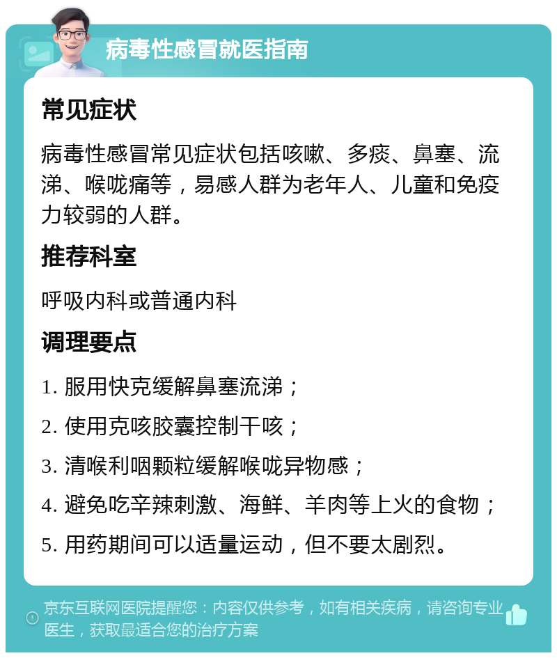 病毒性感冒就医指南 常见症状 病毒性感冒常见症状包括咳嗽、多痰、鼻塞、流涕、喉咙痛等，易感人群为老年人、儿童和免疫力较弱的人群。 推荐科室 呼吸内科或普通内科 调理要点 1. 服用快克缓解鼻塞流涕； 2. 使用克咳胶囊控制干咳； 3. 清喉利咽颗粒缓解喉咙异物感； 4. 避免吃辛辣刺激、海鲜、羊肉等上火的食物； 5. 用药期间可以适量运动，但不要太剧烈。