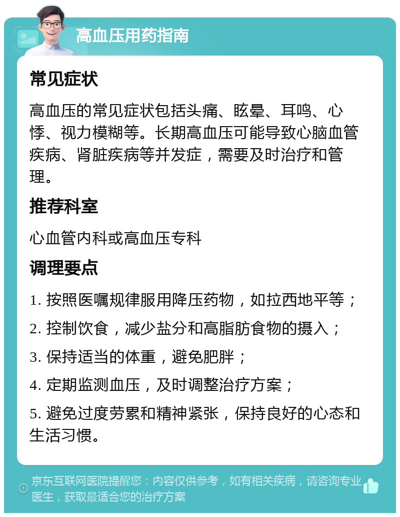 高血压用药指南 常见症状 高血压的常见症状包括头痛、眩晕、耳鸣、心悸、视力模糊等。长期高血压可能导致心脑血管疾病、肾脏疾病等并发症，需要及时治疗和管理。 推荐科室 心血管内科或高血压专科 调理要点 1. 按照医嘱规律服用降压药物，如拉西地平等； 2. 控制饮食，减少盐分和高脂肪食物的摄入； 3. 保持适当的体重，避免肥胖； 4. 定期监测血压，及时调整治疗方案； 5. 避免过度劳累和精神紧张，保持良好的心态和生活习惯。