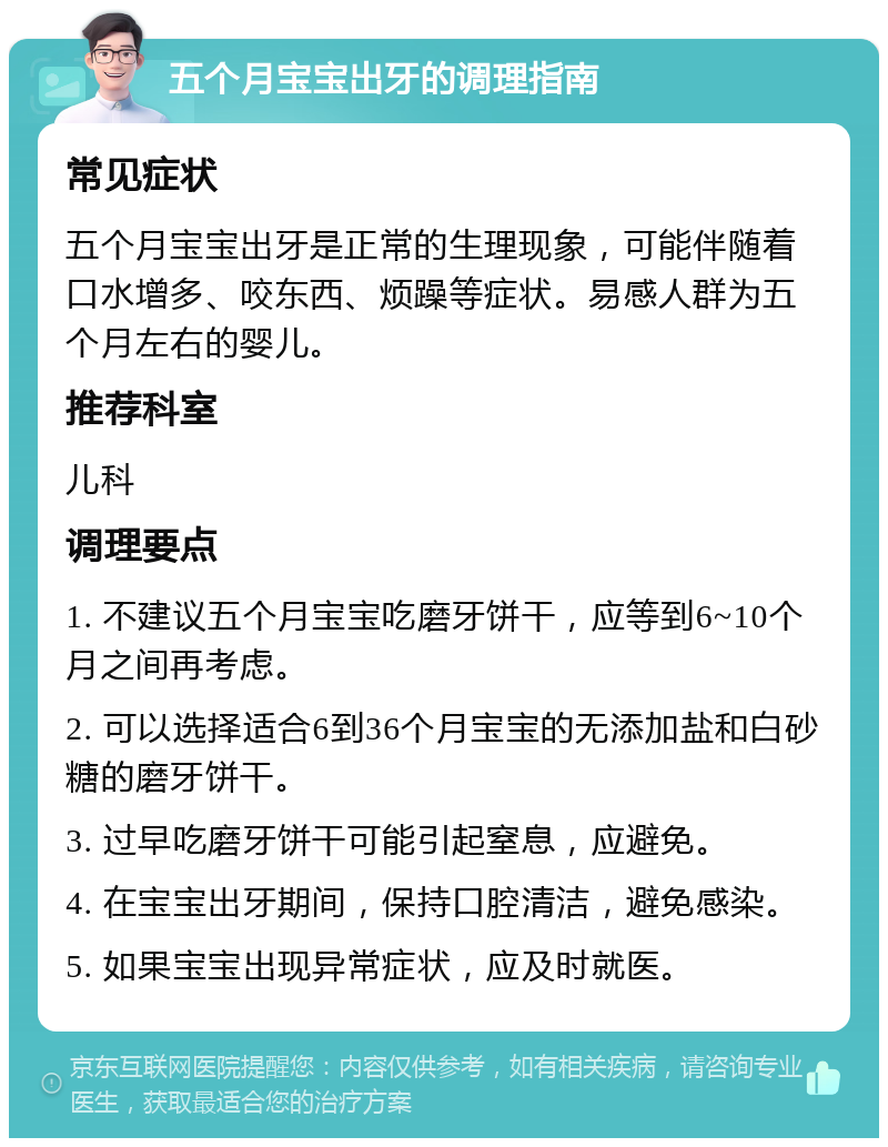 五个月宝宝出牙的调理指南 常见症状 五个月宝宝出牙是正常的生理现象，可能伴随着口水增多、咬东西、烦躁等症状。易感人群为五个月左右的婴儿。 推荐科室 儿科 调理要点 1. 不建议五个月宝宝吃磨牙饼干，应等到6~10个月之间再考虑。 2. 可以选择适合6到36个月宝宝的无添加盐和白砂糖的磨牙饼干。 3. 过早吃磨牙饼干可能引起窒息，应避免。 4. 在宝宝出牙期间，保持口腔清洁，避免感染。 5. 如果宝宝出现异常症状，应及时就医。