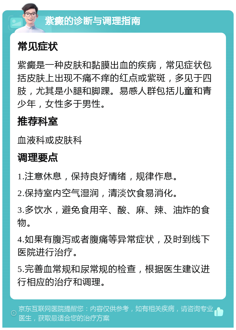 紫癜的诊断与调理指南 常见症状 紫癜是一种皮肤和黏膜出血的疾病，常见症状包括皮肤上出现不痛不痒的红点或紫斑，多见于四肢，尤其是小腿和脚踝。易感人群包括儿童和青少年，女性多于男性。 推荐科室 血液科或皮肤科 调理要点 1.注意休息，保持良好情绪，规律作息。 2.保持室内空气湿润，清淡饮食易消化。 3.多饮水，避免食用辛、酸、麻、辣、油炸的食物。 4.如果有腹泻或者腹痛等异常症状，及时到线下医院进行治疗。 5.完善血常规和尿常规的检查，根据医生建议进行相应的治疗和调理。