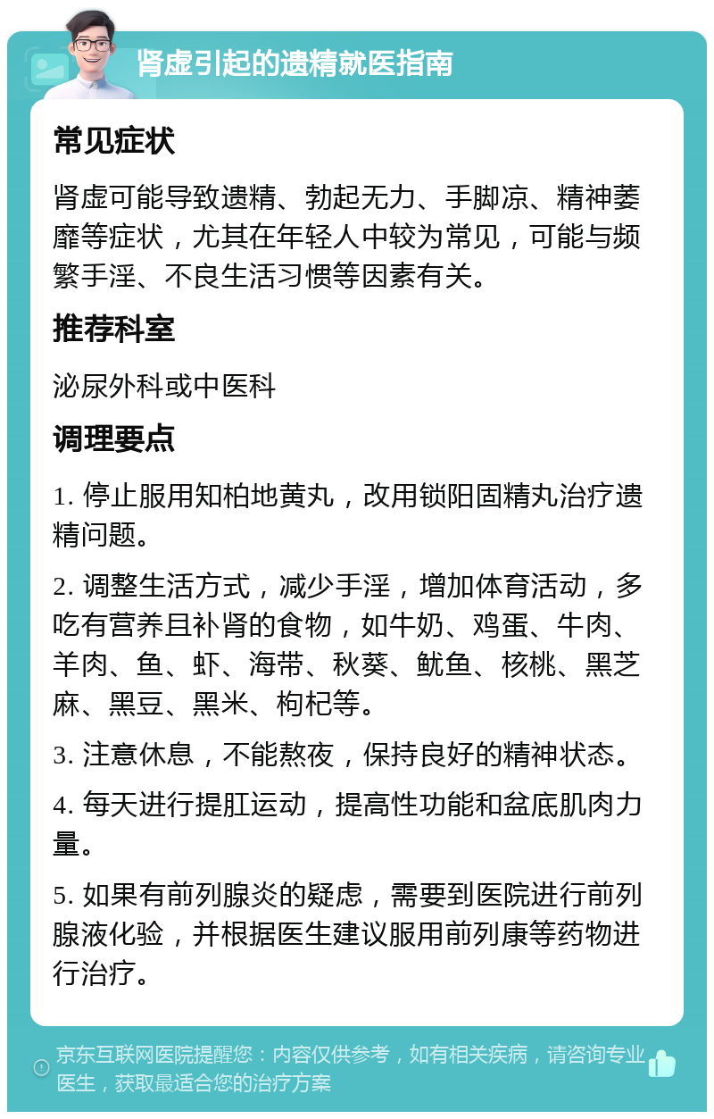 肾虚引起的遗精就医指南 常见症状 肾虚可能导致遗精、勃起无力、手脚凉、精神萎靡等症状，尤其在年轻人中较为常见，可能与频繁手淫、不良生活习惯等因素有关。 推荐科室 泌尿外科或中医科 调理要点 1. 停止服用知柏地黄丸，改用锁阳固精丸治疗遗精问题。 2. 调整生活方式，减少手淫，增加体育活动，多吃有营养且补肾的食物，如牛奶、鸡蛋、牛肉、羊肉、鱼、虾、海带、秋葵、鱿鱼、核桃、黑芝麻、黑豆、黑米、枸杞等。 3. 注意休息，不能熬夜，保持良好的精神状态。 4. 每天进行提肛运动，提高性功能和盆底肌肉力量。 5. 如果有前列腺炎的疑虑，需要到医院进行前列腺液化验，并根据医生建议服用前列康等药物进行治疗。