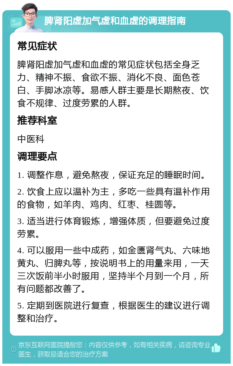 脾肾阳虚加气虚和血虚的调理指南 常见症状 脾肾阳虚加气虚和血虚的常见症状包括全身乏力、精神不振、食欲不振、消化不良、面色苍白、手脚冰凉等。易感人群主要是长期熬夜、饮食不规律、过度劳累的人群。 推荐科室 中医科 调理要点 1. 调整作息，避免熬夜，保证充足的睡眠时间。 2. 饮食上应以温补为主，多吃一些具有温补作用的食物，如羊肉、鸡肉、红枣、桂圆等。 3. 适当进行体育锻炼，增强体质，但要避免过度劳累。 4. 可以服用一些中成药，如金匮肾气丸、六味地黄丸、归脾丸等，按说明书上的用量来用，一天三次饭前半小时服用，坚持半个月到一个月，所有问题都改善了。 5. 定期到医院进行复查，根据医生的建议进行调整和治疗。