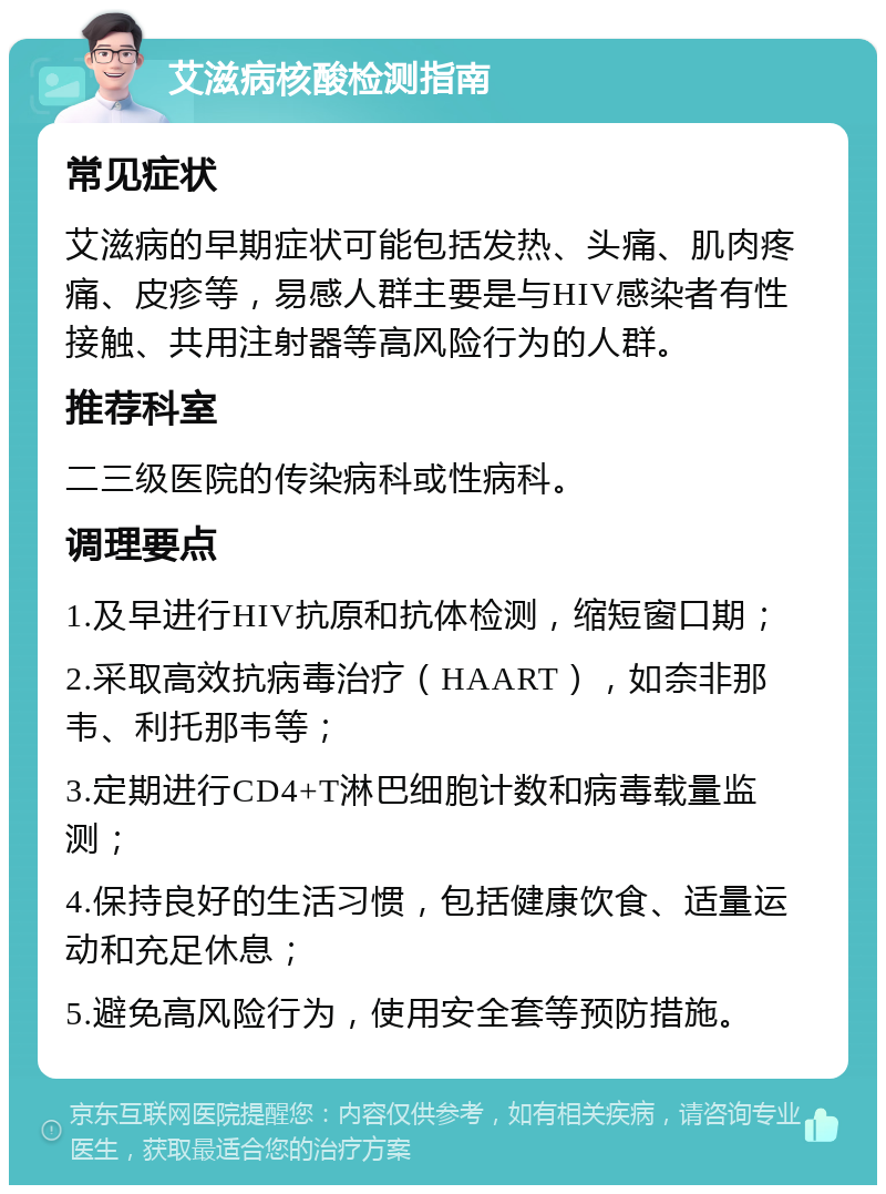 艾滋病核酸检测指南 常见症状 艾滋病的早期症状可能包括发热、头痛、肌肉疼痛、皮疹等，易感人群主要是与HIV感染者有性接触、共用注射器等高风险行为的人群。 推荐科室 二三级医院的传染病科或性病科。 调理要点 1.及早进行HIV抗原和抗体检测，缩短窗口期； 2.采取高效抗病毒治疗（HAART），如奈非那韦、利托那韦等； 3.定期进行CD4+T淋巴细胞计数和病毒载量监测； 4.保持良好的生活习惯，包括健康饮食、适量运动和充足休息； 5.避免高风险行为，使用安全套等预防措施。