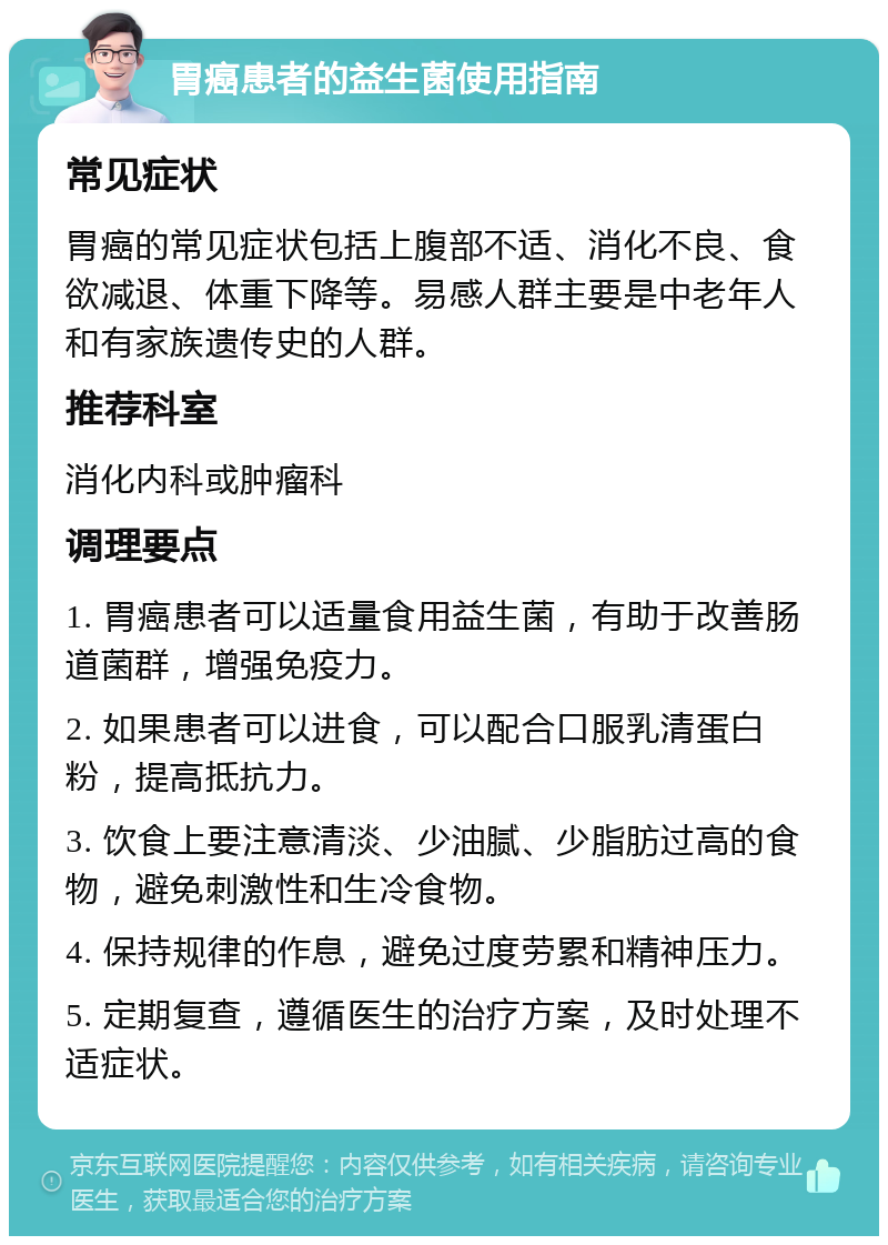 胃癌患者的益生菌使用指南 常见症状 胃癌的常见症状包括上腹部不适、消化不良、食欲减退、体重下降等。易感人群主要是中老年人和有家族遗传史的人群。 推荐科室 消化内科或肿瘤科 调理要点 1. 胃癌患者可以适量食用益生菌，有助于改善肠道菌群，增强免疫力。 2. 如果患者可以进食，可以配合口服乳清蛋白粉，提高抵抗力。 3. 饮食上要注意清淡、少油腻、少脂肪过高的食物，避免刺激性和生冷食物。 4. 保持规律的作息，避免过度劳累和精神压力。 5. 定期复查，遵循医生的治疗方案，及时处理不适症状。