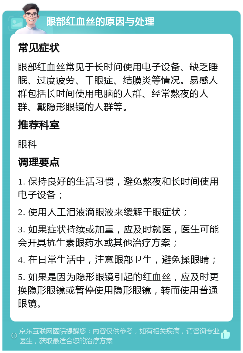 眼部红血丝的原因与处理 常见症状 眼部红血丝常见于长时间使用电子设备、缺乏睡眠、过度疲劳、干眼症、结膜炎等情况。易感人群包括长时间使用电脑的人群、经常熬夜的人群、戴隐形眼镜的人群等。 推荐科室 眼科 调理要点 1. 保持良好的生活习惯，避免熬夜和长时间使用电子设备； 2. 使用人工泪液滴眼液来缓解干眼症状； 3. 如果症状持续或加重，应及时就医，医生可能会开具抗生素眼药水或其他治疗方案； 4. 在日常生活中，注意眼部卫生，避免揉眼睛； 5. 如果是因为隐形眼镜引起的红血丝，应及时更换隐形眼镜或暂停使用隐形眼镜，转而使用普通眼镜。