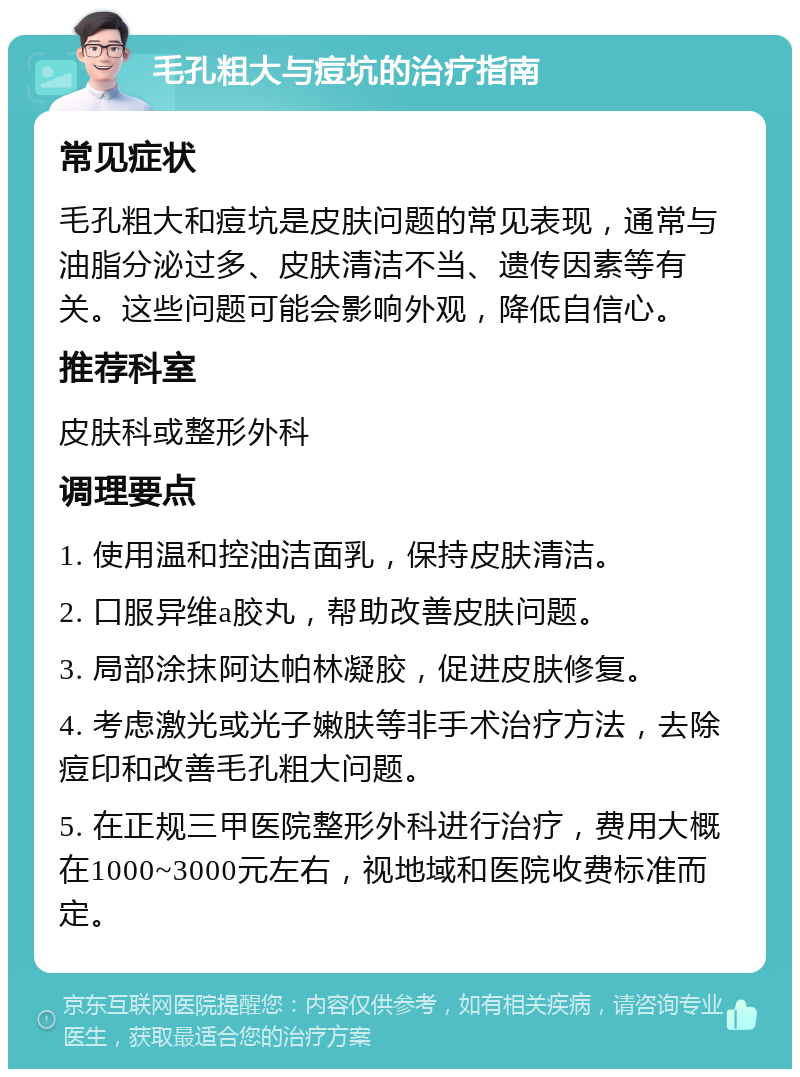 毛孔粗大与痘坑的治疗指南 常见症状 毛孔粗大和痘坑是皮肤问题的常见表现，通常与油脂分泌过多、皮肤清洁不当、遗传因素等有关。这些问题可能会影响外观，降低自信心。 推荐科室 皮肤科或整形外科 调理要点 1. 使用温和控油洁面乳，保持皮肤清洁。 2. 口服异维a胶丸，帮助改善皮肤问题。 3. 局部涂抹阿达帕林凝胶，促进皮肤修复。 4. 考虑激光或光子嫩肤等非手术治疗方法，去除痘印和改善毛孔粗大问题。 5. 在正规三甲医院整形外科进行治疗，费用大概在1000~3000元左右，视地域和医院收费标准而定。