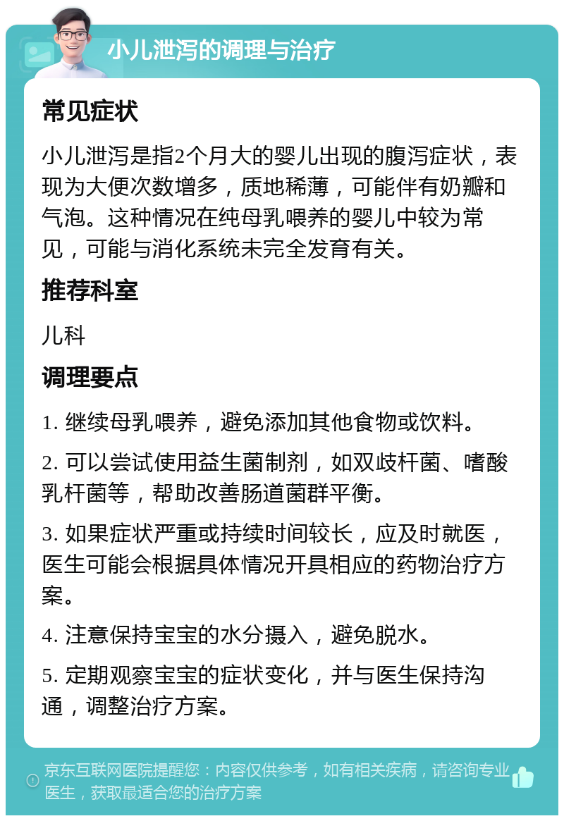 小儿泄泻的调理与治疗 常见症状 小儿泄泻是指2个月大的婴儿出现的腹泻症状，表现为大便次数增多，质地稀薄，可能伴有奶瓣和气泡。这种情况在纯母乳喂养的婴儿中较为常见，可能与消化系统未完全发育有关。 推荐科室 儿科 调理要点 1. 继续母乳喂养，避免添加其他食物或饮料。 2. 可以尝试使用益生菌制剂，如双歧杆菌、嗜酸乳杆菌等，帮助改善肠道菌群平衡。 3. 如果症状严重或持续时间较长，应及时就医，医生可能会根据具体情况开具相应的药物治疗方案。 4. 注意保持宝宝的水分摄入，避免脱水。 5. 定期观察宝宝的症状变化，并与医生保持沟通，调整治疗方案。