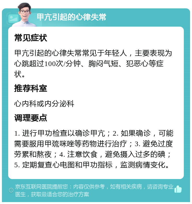 甲亢引起的心律失常 常见症状 甲亢引起的心律失常常见于年轻人，主要表现为心跳超过100次/分钟、胸闷气短、犯恶心等症状。 推荐科室 心内科或内分泌科 调理要点 1. 进行甲功检查以确诊甲亢；2. 如果确诊，可能需要服用甲巯咪唑等药物进行治疗；3. 避免过度劳累和熬夜；4. 注意饮食，避免摄入过多的碘；5. 定期复查心电图和甲功指标，监测病情变化。