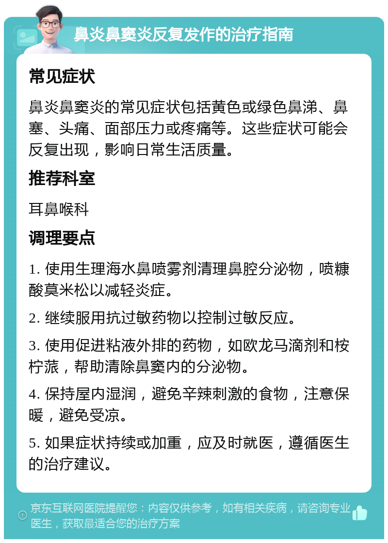 鼻炎鼻窦炎反复发作的治疗指南 常见症状 鼻炎鼻窦炎的常见症状包括黄色或绿色鼻涕、鼻塞、头痛、面部压力或疼痛等。这些症状可能会反复出现，影响日常生活质量。 推荐科室 耳鼻喉科 调理要点 1. 使用生理海水鼻喷雾剂清理鼻腔分泌物，喷糠酸莫米松以减轻炎症。 2. 继续服用抗过敏药物以控制过敏反应。 3. 使用促进粘液外排的药物，如欧龙马滴剂和桉柠蒎，帮助清除鼻窦内的分泌物。 4. 保持屋内湿润，避免辛辣刺激的食物，注意保暖，避免受凉。 5. 如果症状持续或加重，应及时就医，遵循医生的治疗建议。