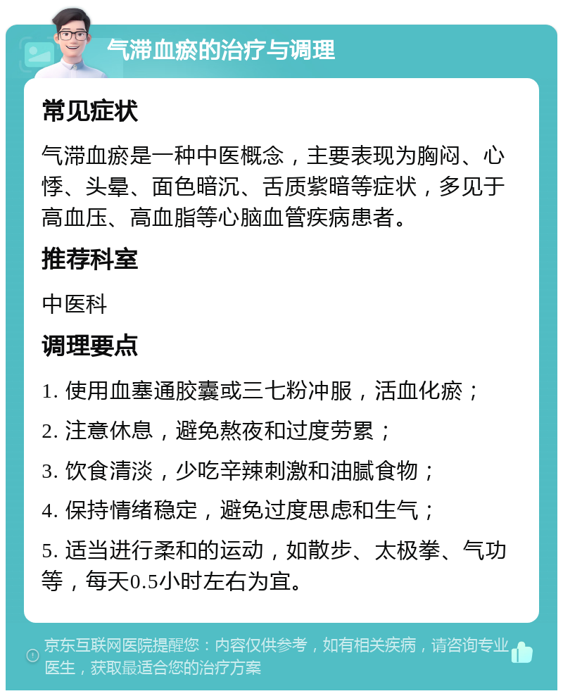 气滞血瘀的治疗与调理 常见症状 气滞血瘀是一种中医概念，主要表现为胸闷、心悸、头晕、面色暗沉、舌质紫暗等症状，多见于高血压、高血脂等心脑血管疾病患者。 推荐科室 中医科 调理要点 1. 使用血塞通胶囊或三七粉冲服，活血化瘀； 2. 注意休息，避免熬夜和过度劳累； 3. 饮食清淡，少吃辛辣刺激和油腻食物； 4. 保持情绪稳定，避免过度思虑和生气； 5. 适当进行柔和的运动，如散步、太极拳、气功等，每天0.5小时左右为宜。