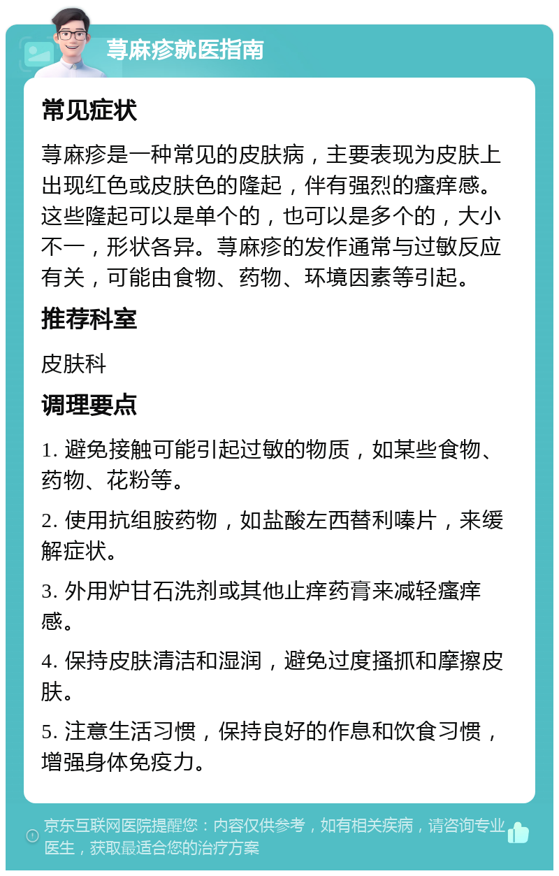 荨麻疹就医指南 常见症状 荨麻疹是一种常见的皮肤病，主要表现为皮肤上出现红色或皮肤色的隆起，伴有强烈的瘙痒感。这些隆起可以是单个的，也可以是多个的，大小不一，形状各异。荨麻疹的发作通常与过敏反应有关，可能由食物、药物、环境因素等引起。 推荐科室 皮肤科 调理要点 1. 避免接触可能引起过敏的物质，如某些食物、药物、花粉等。 2. 使用抗组胺药物，如盐酸左西替利嗪片，来缓解症状。 3. 外用炉甘石洗剂或其他止痒药膏来减轻瘙痒感。 4. 保持皮肤清洁和湿润，避免过度搔抓和摩擦皮肤。 5. 注意生活习惯，保持良好的作息和饮食习惯，增强身体免疫力。