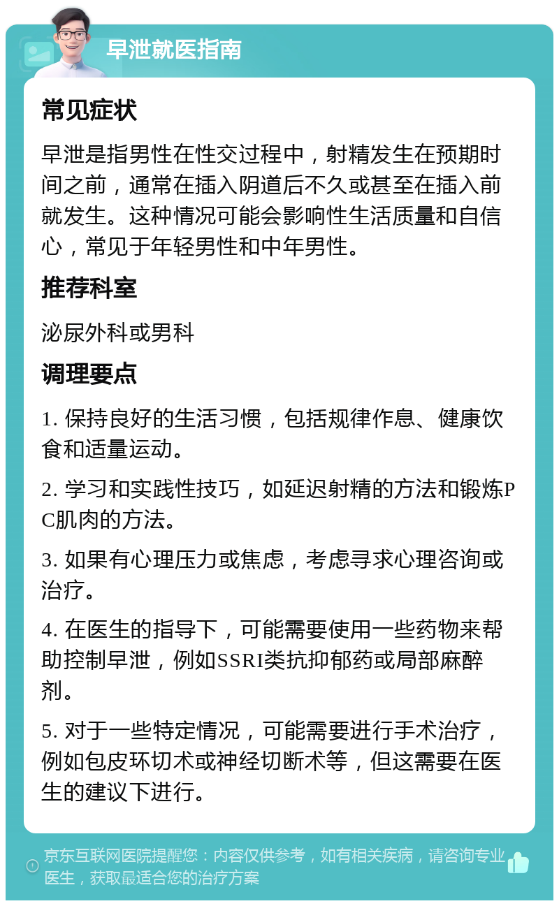 早泄就医指南 常见症状 早泄是指男性在性交过程中，射精发生在预期时间之前，通常在插入阴道后不久或甚至在插入前就发生。这种情况可能会影响性生活质量和自信心，常见于年轻男性和中年男性。 推荐科室 泌尿外科或男科 调理要点 1. 保持良好的生活习惯，包括规律作息、健康饮食和适量运动。 2. 学习和实践性技巧，如延迟射精的方法和锻炼PC肌肉的方法。 3. 如果有心理压力或焦虑，考虑寻求心理咨询或治疗。 4. 在医生的指导下，可能需要使用一些药物来帮助控制早泄，例如SSRI类抗抑郁药或局部麻醉剂。 5. 对于一些特定情况，可能需要进行手术治疗，例如包皮环切术或神经切断术等，但这需要在医生的建议下进行。