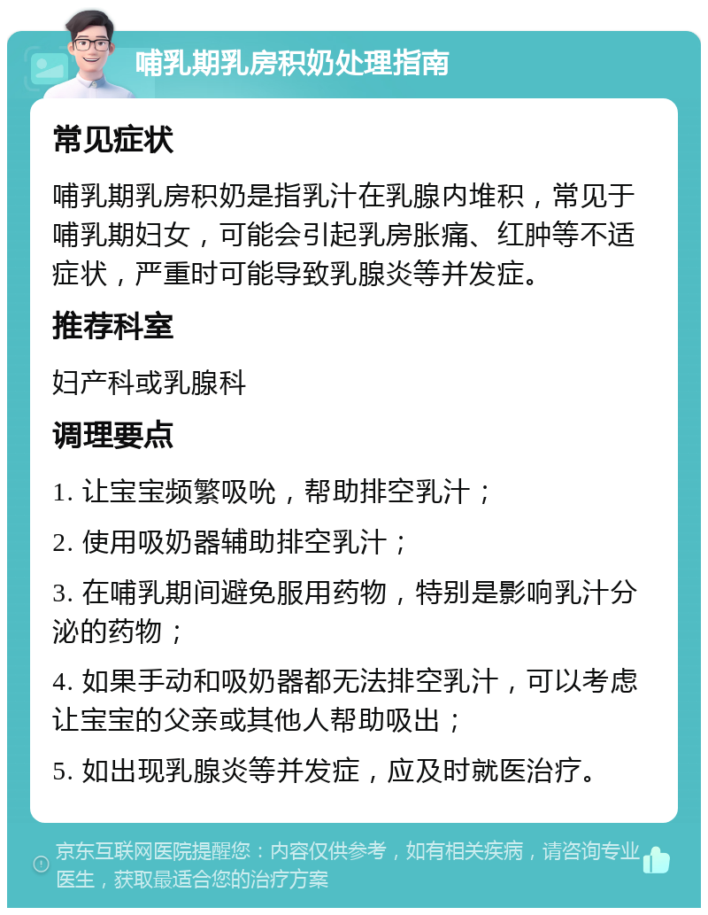 哺乳期乳房积奶处理指南 常见症状 哺乳期乳房积奶是指乳汁在乳腺内堆积，常见于哺乳期妇女，可能会引起乳房胀痛、红肿等不适症状，严重时可能导致乳腺炎等并发症。 推荐科室 妇产科或乳腺科 调理要点 1. 让宝宝频繁吸吮，帮助排空乳汁； 2. 使用吸奶器辅助排空乳汁； 3. 在哺乳期间避免服用药物，特别是影响乳汁分泌的药物； 4. 如果手动和吸奶器都无法排空乳汁，可以考虑让宝宝的父亲或其他人帮助吸出； 5. 如出现乳腺炎等并发症，应及时就医治疗。