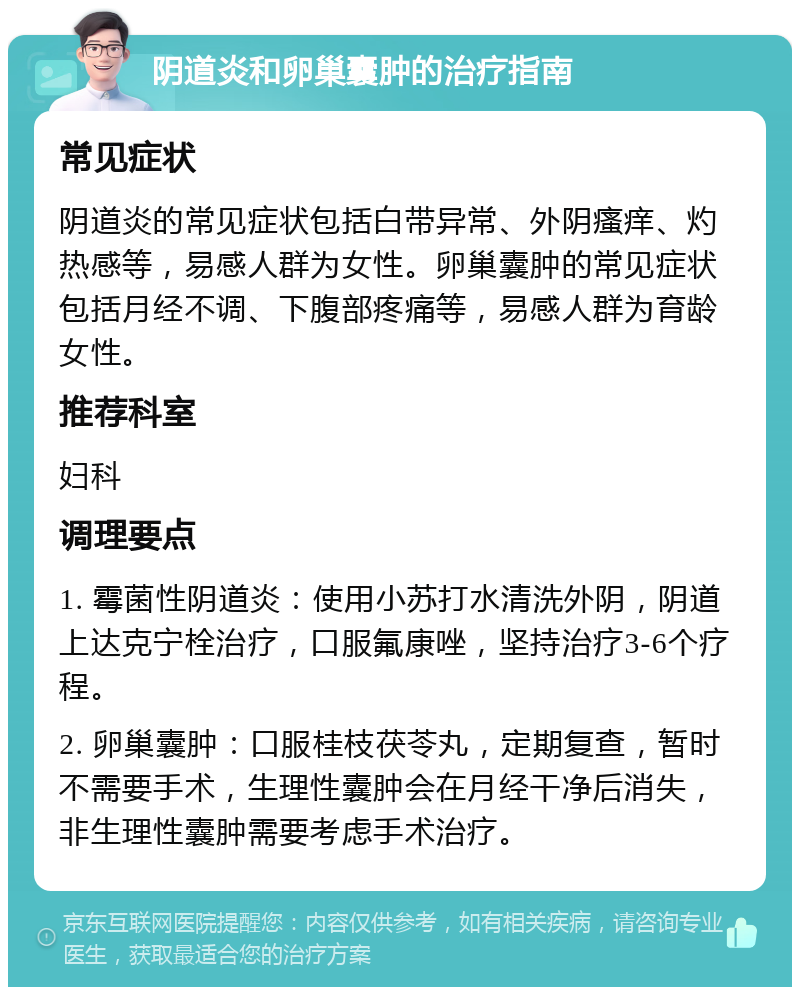 阴道炎和卵巢囊肿的治疗指南 常见症状 阴道炎的常见症状包括白带异常、外阴瘙痒、灼热感等，易感人群为女性。卵巢囊肿的常见症状包括月经不调、下腹部疼痛等，易感人群为育龄女性。 推荐科室 妇科 调理要点 1. 霉菌性阴道炎：使用小苏打水清洗外阴，阴道上达克宁栓治疗，口服氟康唑，坚持治疗3-6个疗程。 2. 卵巢囊肿：口服桂枝茯苓丸，定期复查，暂时不需要手术，生理性囊肿会在月经干净后消失，非生理性囊肿需要考虑手术治疗。