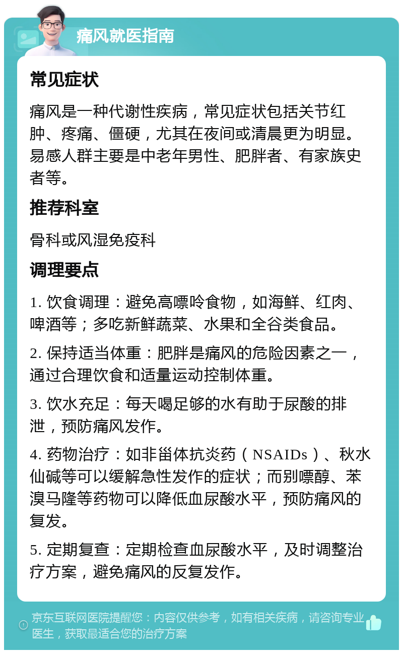 痛风就医指南 常见症状 痛风是一种代谢性疾病，常见症状包括关节红肿、疼痛、僵硬，尤其在夜间或清晨更为明显。易感人群主要是中老年男性、肥胖者、有家族史者等。 推荐科室 骨科或风湿免疫科 调理要点 1. 饮食调理：避免高嘌呤食物，如海鲜、红肉、啤酒等；多吃新鲜蔬菜、水果和全谷类食品。 2. 保持适当体重：肥胖是痛风的危险因素之一，通过合理饮食和适量运动控制体重。 3. 饮水充足：每天喝足够的水有助于尿酸的排泄，预防痛风发作。 4. 药物治疗：如非甾体抗炎药（NSAIDs）、秋水仙碱等可以缓解急性发作的症状；而别嘌醇、苯溴马隆等药物可以降低血尿酸水平，预防痛风的复发。 5. 定期复查：定期检查血尿酸水平，及时调整治疗方案，避免痛风的反复发作。