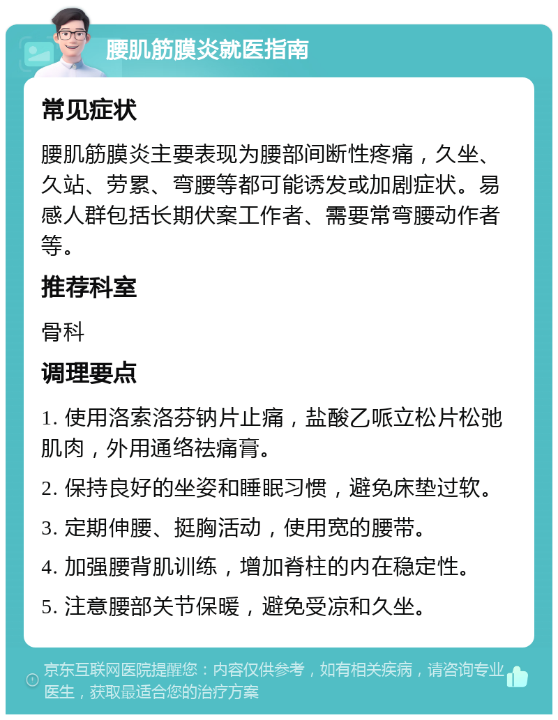 腰肌筋膜炎就医指南 常见症状 腰肌筋膜炎主要表现为腰部间断性疼痛，久坐、久站、劳累、弯腰等都可能诱发或加剧症状。易感人群包括长期伏案工作者、需要常弯腰动作者等。 推荐科室 骨科 调理要点 1. 使用洛索洛芬钠片止痛，盐酸乙哌立松片松弛肌肉，外用通络祛痛膏。 2. 保持良好的坐姿和睡眠习惯，避免床垫过软。 3. 定期伸腰、挺胸活动，使用宽的腰带。 4. 加强腰背肌训练，增加脊柱的内在稳定性。 5. 注意腰部关节保暖，避免受凉和久坐。