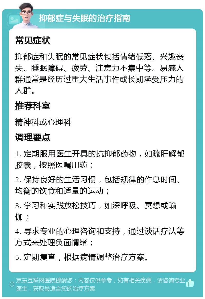 抑郁症与失眠的治疗指南 常见症状 抑郁症和失眠的常见症状包括情绪低落、兴趣丧失、睡眠障碍、疲劳、注意力不集中等。易感人群通常是经历过重大生活事件或长期承受压力的人群。 推荐科室 精神科或心理科 调理要点 1. 定期服用医生开具的抗抑郁药物，如疏肝解郁胶囊，按照医嘱用药； 2. 保持良好的生活习惯，包括规律的作息时间、均衡的饮食和适量的运动； 3. 学习和实践放松技巧，如深呼吸、冥想或瑜伽； 4. 寻求专业的心理咨询和支持，通过谈话疗法等方式来处理负面情绪； 5. 定期复查，根据病情调整治疗方案。