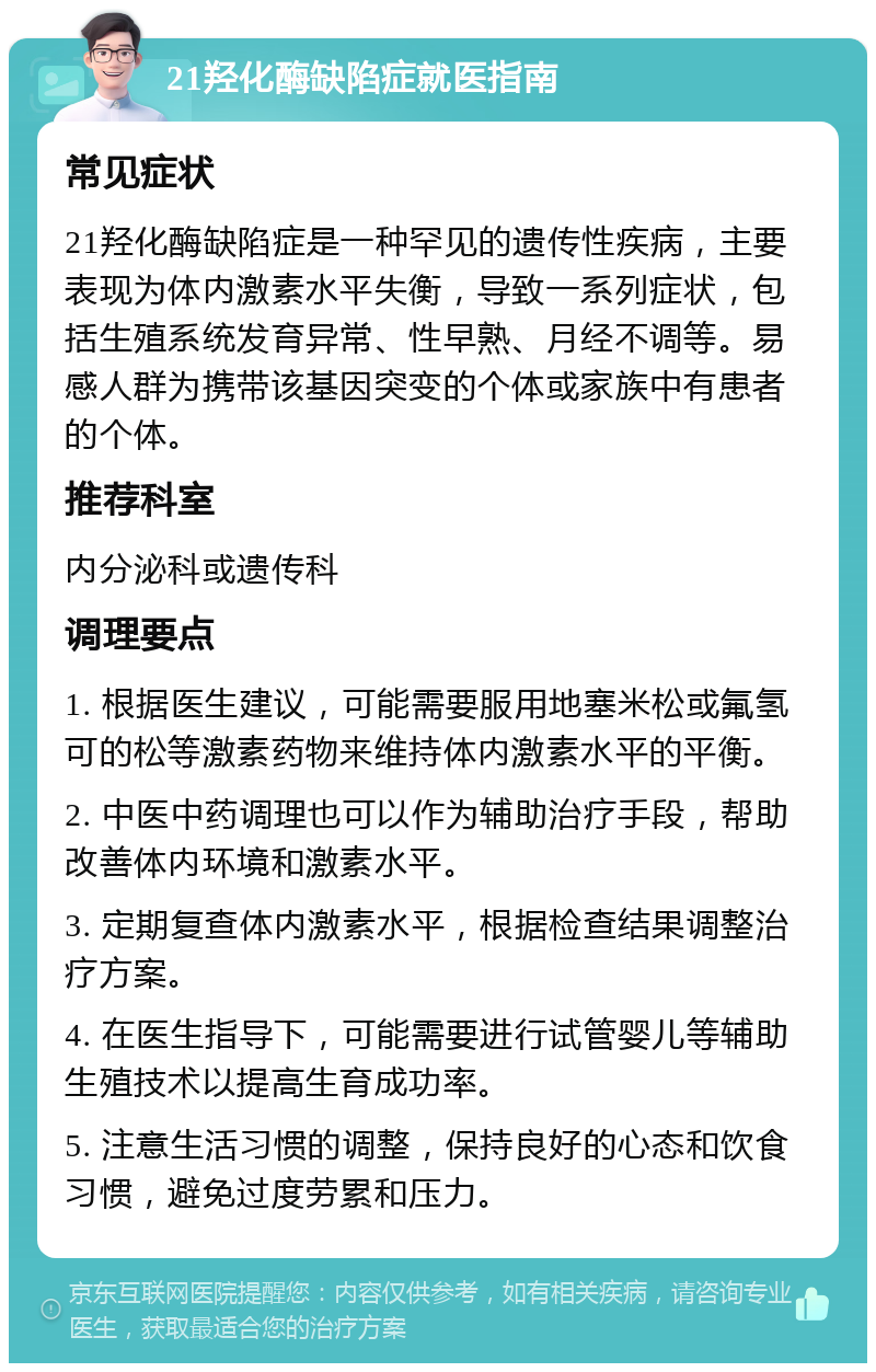 21羟化酶缺陷症就医指南 常见症状 21羟化酶缺陷症是一种罕见的遗传性疾病，主要表现为体内激素水平失衡，导致一系列症状，包括生殖系统发育异常、性早熟、月经不调等。易感人群为携带该基因突变的个体或家族中有患者的个体。 推荐科室 内分泌科或遗传科 调理要点 1. 根据医生建议，可能需要服用地塞米松或氟氢可的松等激素药物来维持体内激素水平的平衡。 2. 中医中药调理也可以作为辅助治疗手段，帮助改善体内环境和激素水平。 3. 定期复查体内激素水平，根据检查结果调整治疗方案。 4. 在医生指导下，可能需要进行试管婴儿等辅助生殖技术以提高生育成功率。 5. 注意生活习惯的调整，保持良好的心态和饮食习惯，避免过度劳累和压力。