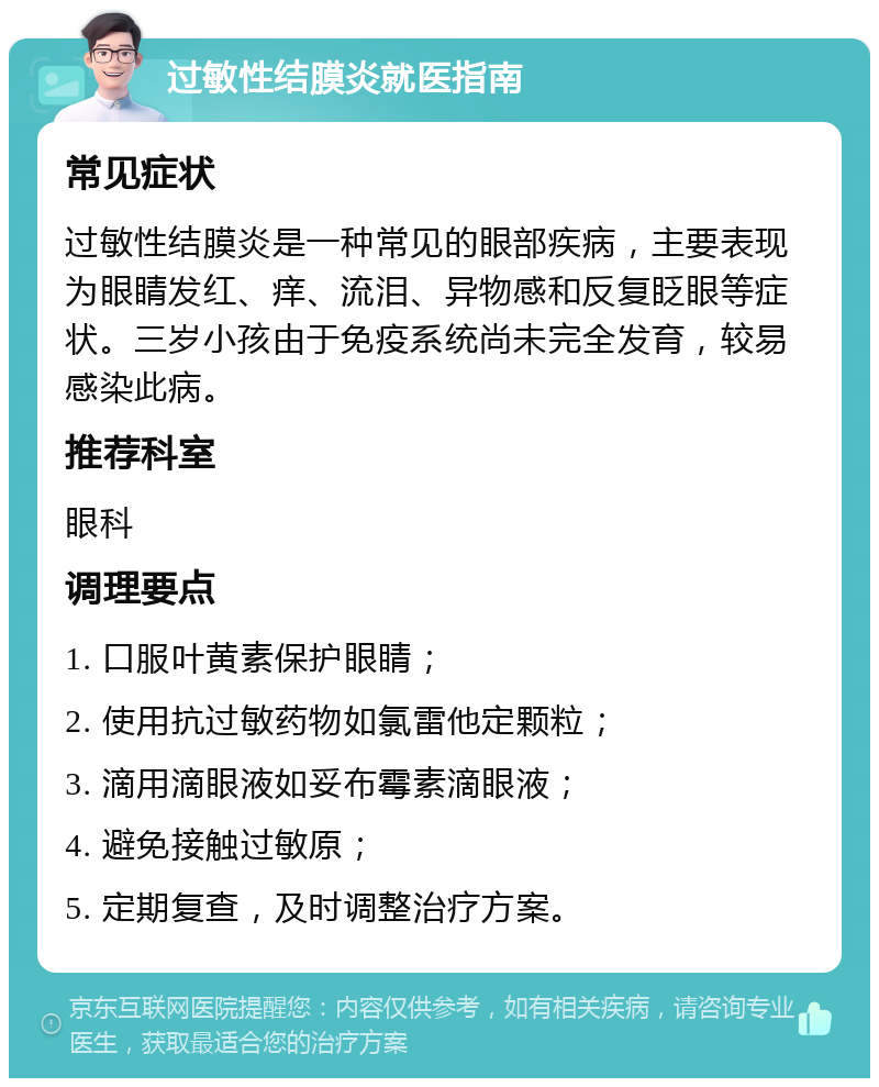 过敏性结膜炎就医指南 常见症状 过敏性结膜炎是一种常见的眼部疾病，主要表现为眼睛发红、痒、流泪、异物感和反复眨眼等症状。三岁小孩由于免疫系统尚未完全发育，较易感染此病。 推荐科室 眼科 调理要点 1. 口服叶黄素保护眼睛； 2. 使用抗过敏药物如氯雷他定颗粒； 3. 滴用滴眼液如妥布霉素滴眼液； 4. 避免接触过敏原； 5. 定期复查，及时调整治疗方案。